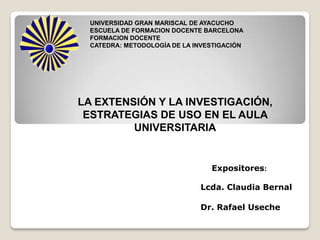 UNIVERSIDAD GRAN MARISCAL DE AYACUCHO
  ESCUELA DE FORMACION DOCENTE BARCELONA
  FORMACION DOCENTE
  CATEDRA: METODOLOGÍA DE LA INVESTIGACIÓN




LA EXTENSIÓN Y LA INVESTIGACIÓN,
 ESTRATEGIAS DE USO EN EL AULA
         UNIVERSITARIA


                                 Expositores:

                              Lcda. Claudia Bernal

                              Dr. Rafael Useche
 