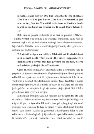 VDEKJA, RINGJALLJA, XHEHENEMI (FERRI)


     mëkati ato janë mbytur, Dhe kur fletushkat të jenë shpaluar,
     Dhe kur qielli të jetë hequr, Dhe kur Xhehenemi të jetë
     ndezur fort, Dhe kur Xheneti të jetë afruar, Atëbotë njeriu do
     ta dijë se çka ka ofruar (të mirë ose të keqe). (Sure Tekvir: 8-
     14)
     Robi nuk ka gjasa të mohoj atë që ka bërë në praninë e Allahut.
Të gjitha veprat e tij, të mira dhe të këqija, shpalosen. Edhe nëse ai
mohon diçka, do të ketë dëshmitarë që do ta thonë të vërtetën.
Njerëzit të cilët ishin dëshmitarë të tij gjatë jetës së tij sillen gjithashtu
në ballë për të dëshmuar:
     Toka është ndriçuar me dritën e Allahut të vet, libri (shënimet
     mbi veprat) është vënë pranë dhe sillen pejgamberët e
     dëshmitarët, e kryhet mes tyre gjykimi me drejtësi, e atyre
     nuk u bëhet padrejtë. (Sure Zumer: 69)
     Gjatë dhënies së llogarisë, ekzistojnë edhe dëshmitarë tjerë të
papritur që i presin jobesimtarët. Shqisat e dëgjimit dhe të parët si
edhe lëkura njerëzore janë të pajisura me aftësinë e të folurit me
Vullnetin e Allahut dhe dëshmojnë kundër tyre. Tradhtia e madje
njërit prej organeve, të cilat njeriu supozoi se i takojnë atij për tërë
jetën, përforcon dëshpërimin që njeriu do ta përjetojë atë ditë. Allahu
përshkruan këtë të vërtetë si vijon:
     E ditën kur armiqtë e Allahut tubohen për në zjarr dhe ata janë
të rrethuar. E derisa afrohen atij, kundër tyre dëshmojnë: të dëgjuarit
e tyre, të parit e tyre dhe lëkurat e tyre për çdo gjë që ata kanë
punuar. Ata lëkurave të tyre u thonë: “Përse dëshmuat kundër
nesh?” Ato thonë: “Allahu që çdo sendi ia ka dhënë të folur na dha
edhe neve, e Ai është që u krijoi juve herën e parë dhe vetëm te Ai do
të ktheheni”.      Ju nuk fshiheshit (kur bënit mëkate) se do të


                                     98
 