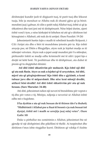 HARUN YAHYA (ADNAN OKTAR)


dëshmojnë kundër jush të dëgjuarit tuaj, të parit tuaj dhe lëkurat
tuaja, bile ju menduat se Allahu nuk di shumë gjëra që ju bënit.
mendimi juaj i gabuar, të cilin e patët ndaj Allahut tuaj, është ai që ju
shkatërroi dhe tani jeni më të dëshpëruarit. Nëse bëjnë durim, zjarri
është vend i tyre, e nëse kërkojnë të kthehen në atë që e dëshiron (në
kënaqësinë e Allahut), atë nuk do të arrijnë. (Sure Fussilet: 19-24)
     Jobesimtarët bartin fajin e madh të rebelimit kundër Krijuesit, i
Cili i krijoi ata dhe e bëri të mundshme jetesën për ta. Kjo është
arsyeja pse, në Ditën e Ringjalljes, atyre nuk ju lejohet madje as të
mbrojnë vetveten. Atyre nuk u jepet asnjë mundësi për t’u mbrojtur,
përkundër faktit se madje edhe kriminelit më të ulët i jepet kjo e
drejtë në këtë botë. Të poshtëruar dhe të dëshpëruar, ata duhet të
presin që tu shqiptohet dënimi:
      Atë ditë është shkatërrim për mohuesit. Kjo është një ditë
që ata nuk flasin. Atyre as nuk u lejohet që të arsyetohen. Atë ditë,
mjerë ata që përgënjeshtruan! Kjo është dita e gjykimit, u kemi
tubuar juve dhe të mëparshmit. Dhe nëse keni ndonjë dredhi,
atëherë bëni dredhi! Atë ditë është shkatërrim për ata që nuk
besuan. (Sure Murselat: 34-40)
     Atë ditë, jobesimtari ndien një neveri të brendshme për veprat e
tij dhe për veten e tij. Mirëpo, ndjenja e neverisë së Allahut është
edhe më e fuqishme.
     S’ka dyshim e ata që nuk besuan do të thirren (do t’u thuhet);
     “Hidhërimit i Allahut pse u ftuat të besoni e ju nuk besuat (në
     dynja), është më i madh se urrejtja juaj ndaj vetes”. (Sure
     Gafir: 10)
     Duke u përballur me zemërimin e Allahut, jobesimtari bie në
gjendje të një dëshpërimi dhe pikëllimi të thellë. Ai turpërohet dhe
dëshiron t’mos ishte ringjallur kurrë. Dëshiron që vdekja t’i kishte

                                   99
 