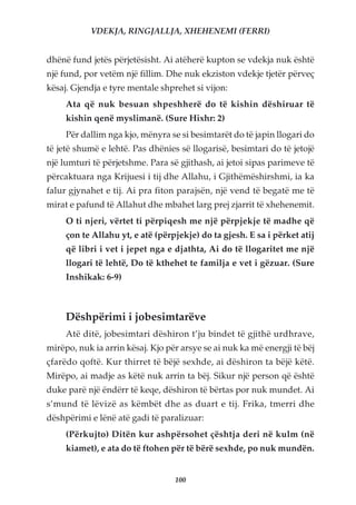 VDEKJA, RINGJALLJA, XHEHENEMI (FERRI)


dhënë fund jetës përjetësisht. Ai atëherë kupton se vdekja nuk është
një fund, por vetëm një fillim. Dhe nuk ekziston vdekje tjetër përveç
kësaj. Gjendja e tyre mentale shprehet si vijon:
     Ata që nuk besuan shpeshherë do të kishin dëshiruar të
     kishin qenë myslimanë. (Sure Hixhr: 2)
     Për dallim nga kjo, mënyra se si besimtarët do të japin llogari do
të jetë shumë e lehtë. Pas dhënies së llogarisë, besimtari do të jetojë
një lumturi të përjetshme. Para së gjithash, ai jetoi sipas parimeve të
përcaktuara nga Krijuesi i tij dhe Allahu, i Gjithëmëshirshmi, ia ka
falur gjynahet e tij. Ai pra fiton parajsën, një vend të begatë me të
mirat e pafund të Allahut dhe mbahet larg prej zjarrit të xhehenemit.
     O ti njeri, vërtet ti përpiqesh me një përpjekje të madhe që
     çon te Allahu yt, e atë (përpjekje) do ta gjesh. E sa i përket atij
     që libri i vet i jepet nga e djathta, Ai do të llogaritet me një
     llogari të lehtë, Do të kthehet te familja e vet i gëzuar. (Sure
     Inshikak: 6-9)



     Dëshpërimi i jobesimtarëve
     Atë ditë, jobesimtari dëshiron t’ju bindet të gjithë urdhrave,
mirëpo, nuk ia arrin kësaj. Kjo për arsye se ai nuk ka më energji të bëj
çfarëdo qoftë. Kur thirret të bëjë sexhde, ai dëshiron ta bëjë këtë.
Mirëpo, ai madje as këtë nuk arrin ta bëj. Sikur një person që është
duke parë një ëndërr të keqe, dëshiron të bërtas por nuk mundet. Ai
s’mund të lëvizë as këmbët dhe as duart e tij. Frika, tmerri dhe
dëshpërimi e lënë atë gadi të paralizuar:
     (Përkujto) Ditën kur ashpërsohet çështja deri në kulm (në
     kiamet), e ata do të ftohen për të bërë sexhde, po nuk mundën.


                                  100
 