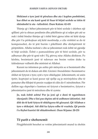 HARUN YAHYA (ADNAN OKTAR)


     Shikimet e tyre janë të përulura dhe ata i kaplon poshtërimi,
     kur dihet se ata kanë qenë të ftuar të bëjnë sexhde sa ishin të
     shëndoshë (e ata - talleshin). (Sure Kalem: 42-43)
     Thirrja që i bëhet jobesimtarit për të bërë sexhde i shërben një
qëllimi: për ta shtuar pendimin dhe pikëllimin që ai ndjen për atë se
nuk i është bindur thirrjes që i është bërë gjersa ishte në këtë dynja
dhe për t’ia përkujtuar atij këtë mosbindje, e cila vështirë se do të
kompensohet, do të jetë burim i pikëllimit dhe dëshpërimit të
përjetshëm. Allahu tashmë e din se jobesimtari nuk është në gjendje
të bëjë sexhde. Është e pamundshme për të bërë sexhde, për ta
adhuruar dhe për të qenë rob i Tij, përveç nëse Allahu dëshiron. Po
kështu, besimtarët janë të nderuar me besim vetëm duke iu
falënderuar vullnetit dhe mirësisë së Allahut.
     Kurani na informon po ashtu për mënyrën se si besimtarët dhe
jobesimtarët do të duken atë ditë. Gëzimi i brendshëm i besimtarëve
shihet në fytyrat e tyre; sytë e tyre shkëlqejnë. Jobesimtarët, në anën
tjetër, kuptojnë se kanë pasur një sjellje aq jo mirënjohëse dhe të
pamatur dhe fillojnë të presin vuajtjen të cilës do t’i nënshtrohen. Për
dallim nga shprehjet e lumtura në fytyrat e besimtarëve, fytyrat e
jobesimtarëve janë të mërzitura dhe të zymta:
     Jo, nuk është ashtu! Por ju jeni që e doni të ngutshmen
     (dynjanë). Dhe e lini pas shpine atë të ardhmen (ahiretin). Atë
     ditë do të ketë fytyra të shkëlqyera (të gëzuara). Që Allahun e
     tyre e shikojnë. Atë ditë ka fytyra edhe të vrazhda. Që presin
     t’u thyhet kurrizi (të shkatërrohen). (Sure Kijame: 20-25)


     Të parët e xhehenemit
     Përgjithësisht besohet se vetëm jobesimtarët mund ta shohin


                                  101
 