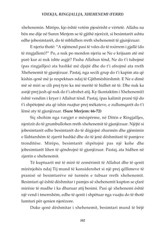 VDEKJA, RINGJALLJA, XHEHENEMI (FERRI)


xhehenemin. Mirëpo, kjo është vetëm pjesërisht e vërtetë. Allahu na
bën me dije në Suren Merjem se të gjithë njerëzit, si besimtarët ashtu
edhe jobesimtarët, do të mblidhen rreth xhehenemit të gjunjëzuar:
     E njeriu thotë: “A njëmend pasi të vdes do të nxirrem i gjallë (do
të ringjallem)?” Po, a nuk po mendon njeriu se Ne e krijuam atë më
parë kur ai nuk ishte asgjë? Pasha Allahun tënd, Ne do t’i tubojmë
(pas ringjalljes) ata bashkë më djajtë dhe do t’i afrojmë ata rreth
Xhehenemit të gjunjëzuar. Pastaj, nga secili grup do t’i kapim ata që
kishin qenë më jo respektues ndaj të Gjithmëshirshmit. E Ne e dimë
më së miri se cili prej tyre ka më meritë të hidhet në të. Dhe nuk ka
asnjë prej jush që nuk do t’i afrohet atij. Ky (kontaktim i Xhehenemit)
është vendim i kryer i Allahut tënd. Pastaj, (pas kalimit pranë tij) do
t’i shpëtojmë ata që ishin ruajtur prej mëkateve, e zullumqarët do t’i
lëmë aty të gjunjëzuar. (Sure Merjem: 66-72)
     Siç shohim nga vargjet e mësipërme, në Ditën e Ringjalljes,
njerëzit do të grumbullohen rreth xhehenemit të gjunjëzuar. Njëjtë si
jobesimtarët edhe besimtarët do të dëgjojnë zhurmën dhe gjëmimin
e llahtarshëm të zjarrit bashkë dhe do të jenë dëshmitarë të pamjeve
tronditëse. Mirëpo, besimtarët shpëtojnë pas një kohe dhe
jobesimtarët lihen të qëndrojnë të gjunjëzuar. Pastaj, ata hidhen në
zjarrin e xhehenemit.
     Të kuptuarit më të mirë të zemërimit të Allahut dhe të qenit
mirënjohës ndaj Tij mund të konsiderohet si një prej qëllimeve të
pranisë së besimtarëve në turmën e tubuar rreth xhehenemit.
Besimtari që është dëshmitar i pamjes së xhehenemit kupton se çfarë
mirësie të madhe i ka dhuruar atij besimi. Pasi që xhehenemi është
një vend i tmerrshëm, edhe të qenit i shpëtuar nga vuajta do të thotë
lumturi për qenien njerëzore.
     Duke qenë dëshmitar i xhehenemit, besimtari mund të bëjë


                                  102
 