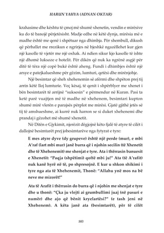 HARUN YAHYA (ADNAN OKTAR)


krahasime dhe kështu të çmoj më shumë xhenetin, vendin e mirësive
ku do të banojë përjetësisht. Madje edhe në këtë dynja, mirësia më e
madhe është me qenë i shpëtuar nga dhimbja. Për shembull, dikush
që përballet me rrezikun e ngrirjes në bjeshkë ngazëllehet kur gjen
një kasolle të vjetër me një oxhak. Ai ndien sikur kjo kasolle të ishte
një dhomë luksoze e hotelit. Për dikën që nuk ka ngrënë asgjë për
ditë të tëra një copë bukë është aheng. Fundi i dhimbjes është një
arsye e patejkalueshme për gëzim, lumturi, qetësi dhe mirënjohje.
     Një besimtar që sheh xhehenemin së afërmi dhe shpëton prej tij
arrin këtë lloj lumturie. Veç kësaj, të qenit i shpërblyer me xhenet i
bën besimtarët të arrijnë “suksesin” e përmendur në Kuran. Pasi ta
ketë parë vuajtjen më të madhe në xhehenem, besimtari kupton
shumë mirë vlerën e parajsës përplot me mirësi. Gjatë gjithë jetës së
tij të amshueshme, ai kurrë nuk harron se si duket xhehenemi dhe
prandaj i gëzohet më shumë xhenetit.
     Në Ditën e Gjykimit, njerëzit dëgjojnë këto fjalë të atyre të cilët i
dallojnë besimtarët prej jobesimtarëve nga fytyrat e tyre:
     E mes atyre dyve (dy grupeve) është një perde (mur), e mbi
     A’raf (lart mbi mur) janë burra që i njohin secilin (të Xhenetit
     dhe të Xhehenemit) me shenjat e tyre. Ata i thërrasin banuesit
     e Xhenetit: “Paqja (shpëtimi) qoftë mbi ju!” Ata (të A’rafit)
     nuk kanë hyrë në të, po shpresojnë. E kur u shkon shikimi i
     tyre nga ata të Xhehenemit, Thonë: “Allahu ynë mos na bë
     neve me mizorët!”

     Ata të Arafit i thërrasin do burra që i njohin me shenjat e tyre
     dhe u thonë: “Çka ju vlejti ai grumbullimi juaj (në pasuri e
     numër) dhe ajo që bënit kryelartësi?” (e tash jeni në
     Xhehenem). A këta janë ata (besimtarët), për të cilët


                                   103
 