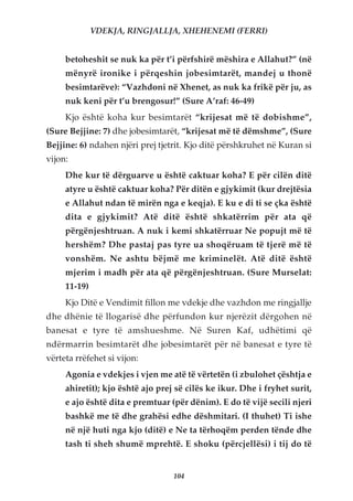 VDEKJA, RINGJALLJA, XHEHENEMI (FERRI)


     betoheshit se nuk ka për t’i përfshirë mëshira e Allahut?” (në
     mënyrë ironike i përqeshin jobesimtarët, mandej u thonë
     besimtarëve): “Vazhdoni në Xhenet, as nuk ka frikë për ju, as
     nuk keni për t’u brengosur!” (Sure A’raf: 46-49)
     Kjo është koha kur besimtarët “krijesat më të dobishme”,
(Sure Bejjine: 7) dhe jobesimtarët, “krijesat më të dëmshme”, (Sure
Bejjine: 6) ndahen njëri prej tjetrit. Kjo ditë përshkruhet në Kuran si
vijon:
     Dhe kur të dërguarve u është caktuar koha? E për cilën ditë
     atyre u është caktuar koha? Për ditën e gjykimit (kur drejtësia
     e Allahut ndan të mirën nga e keqja). E ku e di ti se çka është
     dita e gjykimit? Atë ditë është shkatërrim për ata që
     përgënjeshtruan. A nuk i kemi shkatërruar Ne popujt më të
     hershëm? Dhe pastaj pas tyre ua shoqëruam të tjerë më të
     vonshëm. Ne ashtu bëjmë me kriminelët. Atë ditë është
     mjerim i madh për ata që përgënjeshtruan. (Sure Murselat:
     11-19)
     Kjo Ditë e Vendimit fillon me vdekje dhe vazhdon me ringjallje
dhe dhënie të llogarisë dhe përfundon kur njerëzit dërgohen në
banesat e tyre të amshueshme. Në Suren Kaf, udhëtimi që
ndërmarrin besimtarët dhe jobesimtarët për në banesat e tyre të
vërteta rrëfehet si vijon:
     Agonia e vdekjes i vjen me atë të vërtetën (i zbulohet çështja e
     ahiretit); kjo është ajo prej së cilës ke ikur. Dhe i fryhet surit,
     e ajo është dita e premtuar (për dënim). E do të vijë secili njeri
     bashkë me të dhe grahësi edhe dëshmitari. (I thuhet) Ti ishe
     në një huti nga kjo (ditë) e Ne ta tërhoqëm perden tënde dhe
     tash ti sheh shumë mprehtë. E shoku (përcjellësi) i tij do të


                                  104
 