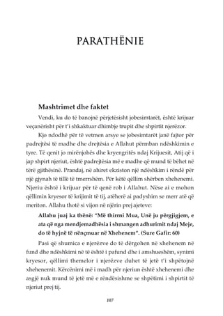 PARATHËNIE




     Mashtrimet dhe faktet
     Vendi, ku do të banojnë përjetësisht jobesimtarët, është krijuar
veçanërisht për t’i shkaktuar dhimbje trupit dhe shpirtit njerëzor.
     Kjo ndodhë për të vetmen arsye se jobesimtarët janë fajtor për
padrejtësi të madhe dhe drejtësia e Allahut përmban ndëshkimin e
tyre. Të qenit jo mirënjohës dhe kryengritës ndaj Krijuesit, Atij që i
jap shpirt njeriut, është padrejtësia më e madhe që mund të bëhet në
tërë gjithësinë. Prandaj, në ahiret ekziston një ndëshkim i rëndë për
një gjynah të tillë të tmerrshëm. Për këtë qëllim shërben xhehenemi.
Njeriu është i krijuar për të qenë rob i Allahut. Nëse ai e mohon
qëllimin kryesor të krijimit të tij, atëherë ai padyshim se merr atë që
meriton. Allahu thotë si vijon në njërin prej ajeteve:
     Allahu juaj ka thënë: “Më thirrni Mua, Unë ju përgjigjem, e
     ata që nga mendjemadhësia i shmangen adhurimit ndaj Meje,
     do të hyjnë të nënçmuar në Xhehenem“. (Sure Gafir: 60)
     Pasi që shumica e njerëzve do të dërgohen në xhehenem në
fund dhe ndëshkimi në të është i pafund dhe i amshueshëm, synimi
kryesor, qëllimi themelor i njerëzve duhet të jetë t’i shpëtojnë
xhehenemit. Kërcënimi më i madh për njeriun është xhehenemi dhe
asgjë nuk mund të jetë më e rëndësishme se shpëtimi i shpirtit të
njeriut prej tij.

                                  107
 
