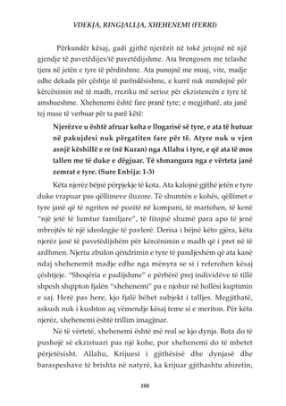VDEKJA, RINGJALLJA, XHEHENEMI (FERRI)


       Përkundër kësaj, gadi gjithë njerëzit në tokë jetojnë në një
gjendje të pavetëdijes/të pavetëdijshme. Ata brengosen me telashe
tjera në jetën e tyre të përditshme. Ata punojnë me muaj, vite, madje
edhe dekada për çështje të parëndësishme, e kurrë nuk mendojnë për
kërcënimin më të madh, rreziku më serioz për ekzistencën e tyre të
amshueshme. Xhehenemi është fare pranë tyre; e megjithatë, ata janë
tej mase të verbuar për ta parë këtë:
     Njerëzve u është afruar koha e llogarisë së tyre, e ata të hutuar
     në pakujdesi nuk përgatiten fare për të. Atyre nuk u vjen
     asnjë këshillë e re (në Kuran) nga Allahu i tyre, e që ata të mos
     tallen me të duke e dëgjuar. Të shmangura nga e vërteta janë
     zemrat e tyre. (Sure Enbija: 1-3)
     Këta njerëz bëjnë përpjekje të kota. Ata kalojnë gjithë jetën e tyre
duke vrapuar pas qëllimeve iluzore. Të shumtën e kohës, qëllimet e
tyre janë që të ngriten në pozitë në kompani, të martohen, të kenë
“një jetë të lumtur familjare”, të fitojnë shumë para apo të jenë
mbrojtës të një ideologjie të pavlerë. Derisa i bëjnë këto gjëra, këta
njerëz janë të pavetëdijshëm për kërcënimin e madh që i pret në të
ardhmen. Njeriu zbulon qëndrimin e tyre të pandjeshëm që ata kanë
ndaj xhehenemit madje edhe nga mënyra se si i referohen kësaj
çështjeje. “Shoqëria e padijshme” e përbërë prej individëve të tillë
shpesh shqipton fjalën “xhehenemi” pa e njohur në hollësi kuptimin
e saj. Herë pas here, kjo fjalë bëhet subjekt i talljes. Megjithatë,
askush nuk i kushton aq vëmendje kësaj teme si e meriton. Për këta
njerëz, xhehenemi është trillim imagjinar.
     Në të vërtetë, xhehenemi është më real se kjo dynja. Bota do të
pushojë së ekzistuari pas një kohe, por xhehenemi do të mbetet
përjetësisht. Allahu, Krijuesi i gjithësisë dhe dynjasë dhe
baraspeshave të brishta në natyrë, ka krijuar gjithashtu ahiretin,

                                  108
 