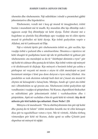 HARUN YAHYA (ADNAN OKTAR)


xhenetin dhe xhehenemin. Një ndëshkim i rëndë u premtohet gjithë
jobesimtarëve dhe hipokritëve.
     Xhehenemi, vendi më i keq që mund të imagjinohet, është
burim i mundimit më të madh. Ky mundim dhe kjo dhimbje nuk i
ngjason asnjë lloj dhimbjeje në këtë dynja. Është shumë më e
fuqishme se çfarëdo lloj dhimbjeje apo vuajtjeje me të cilën njeriu
mund të përballet në këtë dynja. Kjo është padyshim vepër e
Allahut, më të Lartësuarit në Dije.
     Një e vërtetë tjetër për xhehenemin është se, për secilin, kjo
vuajtje është e pafund dhe e amshueshme. Shumica e njerëzve në
këtë shoqëri të padijshme kanë një ide të përbashkët të gabuar për
xhehenemin: ata mendojnë se do të “shërbejnë dënimin e tyre” për
një kohë të caktuar dhe pastaj do të falen. Kjo është vetëm një mënyrë
e të dëshiruarit të diçkaje. Kjo mënyrë e besimit është po ashtu e
përhapur në veçanti në mesin e atyre të cilët mendojnë se janë
besimtarë mirëpo i lënë pas dore detyrat e tyre ndaj Allahut. Ata
pandehin se nuk ekziston ndonjë kufi deri në ç’masë ata mund të
zhyten në kënaqësitë e kësaj bote. Mirëpo, fundi që i pret ata është
më i dhimbshëm se që presin ata. Xhehenemi është padyshim një
vendbanim i vuajtjes së përjetshme. Në Kuran, shpeshherë theksohet
se ndëshkimi për jobesimtarët është i vazhdueshëm dhe i
përjetshëm. Ajeti në vazhdim e bën të qartë këtë të vërtetë: Aty do të
mbesin për tërë kohën (pa mbarim). (Sure Nebe’: 23)
     Mënyra e të menduarit: “Do ta shërbej dënimin tim për një kohë
dhe pastaj do të falem” është mendim fanatik me të cilin kënaqen
disa për ta ngushëlluar veten e tyre. Me të vërtetë, Allahu tërheq
vëmendjen për këtë në Kuran, duke qenë se edhe Çifutët janë
shprehur në mënyrë të njëjtë:



                                 109
 