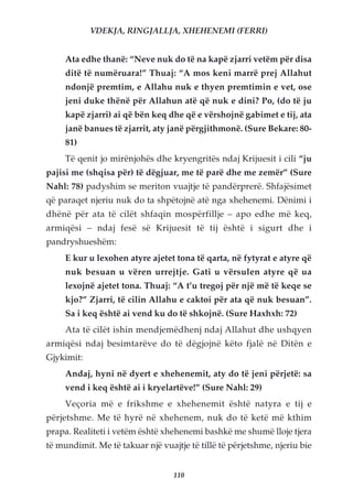 VDEKJA, RINGJALLJA, XHEHENEMI (FERRI)


     Ata edhe thanë: “Neve nuk do të na kapë zjarri vetëm për disa
     ditë të numëruara!” Thuaj: “A mos keni marrë prej Allahut
     ndonjë premtim, e Allahu nuk e thyen premtimin e vet, ose
     jeni duke thënë për Allahun atë që nuk e dini? Po, (do të ju
     kapë zjarri) ai që bën keq dhe që e vërshojnë gabimet e tij, ata
     janë banues të zjarrit, aty janë përgjithmonë. (Sure Bekare: 80-
     81)
     Të qenit jo mirënjohës dhe kryengritës ndaj Krijuesit i cili “ju
pajisi me (shqisa për) të dëgjuar, me të parë dhe me zemër” (Sure
Nahl: 78) padyshim se meriton vuajtje të pandërprerë. Shfajësimet
që paraqet njeriu nuk do ta shpëtojnë atë nga xhehenemi. Dënimi i
dhënë për ata të cilët shfaqin mospërfillje – apo edhe më keq,
armiqësi – ndaj fesë së Krijuesit të tij është i sigurt dhe i
pandryshueshëm:
     E kur u lexohen atyre ajetet tona të qarta, në fytyrat e atyre që
     nuk besuan u vëren urrejtje. Gati u vërsulen atyre që ua
     lexojnë ajetet tona. Thuaj: “A t’u tregoj për një më të keqe se
     kjo?” Zjarri, të cilin Allahu e caktoi për ata që nuk besuan”.
     Sa i keq është ai vend ku do të shkojnë. (Sure Haxhxh: 72)
     Ata të cilët ishin mendjemëdhenj ndaj Allahut dhe ushqyen
armiqësi ndaj besimtarëve do të dëgjojnë këto fjalë në Ditën e
Gjykimit:
     Andaj, hyni në dyert e xhehenemit, aty do të jeni përjetë: sa
     vend i keq është ai i kryelartëve!” (Sure Nahl: 29)
     Veçoria më e frikshme e xhehenemit është natyra e tij e
përjetshme. Me të hyrë në xhehenem, nuk do të ketë më kthim
prapa. Realiteti i vetëm është xhehenemi bashkë me shumë lloje tjera
të mundimit. Me të takuar një vuajtje të tillë të përjetshme, njeriu bie


                                  110
 