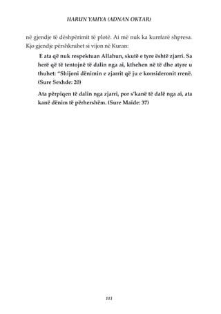 HARUN YAHYA (ADNAN OKTAR)


në gjendje të dëshpërimit të plotë. Ai më nuk ka kurrfarë shpresa.
Kjo gjendje përshkruhet si vijon në Kuran:
     E ata që nuk respektuan Allahun, skutë e tyre është zjarri. Sa
    herë që të tentojnë të dalin nga ai, kthehen në të dhe atyre u
    thuhet: “Shijoni dënimin e zjarrit që ju e konsideronit rrenë.
    (Sure Sexhde: 20)

    Ata përpiqen të dalin nga zjarri, por s’kanë të dalë nga ai, ata
    kanë dënim të përhershëm. (Sure Maide: 37)




                                111
 