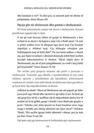 VDEKJA, RINGJALLJA, XHEHENEMI (FERRI)


     dhe familjen e vet!” Ta dini pra, se mizorët janë në dënim të
     përjetshëm. (Sure Shura: 45)

     Hyrja për në xhehenem dhe portat e xhehenemit
     Në fund jobesimtarët arrijnë tek dyert e xhehenemit. Kurani
përshkruan ngjarjet atje si vijon:
     E ata që nuk besuan sillen në grupe te Xhehenemi, e kur
     arrijnë te ai, dyert e tij hapen e roja e tij u thotë atyre: “A nuk
     u patën ardhur juve të dërguar nga mesi juaj t’ju lexojnë
     shpalljet e Allahut tuaj, t’ju tërheqin vërejtjen për
     ballafaqimin tuaj në këtë ditë?” Po, (na kanë ardhur...) thonë
     ata, por fjala (vendimi) e dënimit domosdo është bërë realitet
     kundër jobesimtarëve! U thuhet: “Hyni nëpër dyer të
     Xhehenemit, aty do të jeni përgjithmonë, sa vend i keq është
     për kryelartët!” (Sure Zumer: 71-72)
     Për secilin prej grupeve krijohet një portë e posaçme e
xhehenemit. Varësisht nga shkalla e kundërshtimit të tyre ndaj
Allahut, njerëzit i nënshtrohen një klasifikimi. Jobesimtarët
vendosen në vendet e tyre individuale në xhehenem sipas gjynaheve
që kanë bërë. Kjo shprehet kështu në Kuran:
     (Allahu) Ju thotë: “Hyni në Xhehenem me atë popull që ishte
     para jush nga xhinët dhe njerëzit (e që ishin si ju). Sa herë që
     një grup hyn në të, e mallkon atë të mëparshmin derisa kur të
     arrijnë në të të gjithë, grupi i fundit i tyre thotë për grupin e
     parë: “Allahu ynë, këta (paria) na kanë humbur neve (nga
     rruga e drejtë), pra shtoju dënimin me zjarr atyre!” (Allahu)
     Thotë: “Për secilin (grup) është (dënimi) i shtuar, por ju nuk
     po dini. (Sure A’raf: 38)
     Një tjetër ajet jap informacion të hollësishëm për xhehenemin:

                                     114
 