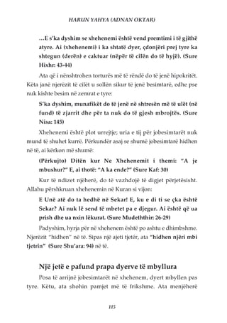 HARUN YAHYA (ADNAN OKTAR)


     …E s’ka dyshim se xhehenemi është vend premtimi i të gjithë
     atyre. Ai (xhehenemi) i ka shtatë dyer, çdonjëri prej tyre ka
     shtegun (derën) e caktuar (nëpër të cilën do të hyjë). (Sure
     Hixhr: 43-44)
     Ata që i nënshtrohen torturës më të rëndë do të jenë hipokritët.
Këta janë njerëzit të cilët u sollën sikur të jenë besimtarë, edhe pse
nuk kishte besim në zemrat e tyre:
     S’ka dyshim, munafikët do të jenë në shtresën më të ulët (në
     fund) të zjarrit dhe për ta nuk do të gjesh mbrojtës. (Sure
     Nisa: 145)
     Xhehenemi është plot urrejtje; uria e tij për jobesimtarët nuk
mund të shuhet kurrë. Përkundër asaj se shumë jobesimtarë hidhen
në të, ai kërkon më shumë:
     (Përkujto) Ditën kur Ne Xhehenemit i themi: “A je
     mbushur?” E, ai thotë: “A ka ende?” (Sure Kaf: 30)
     Kur të ndizet njëherë, do të vazhdojë të digjet përjetësisht.
Allahu përshkruan xhehenemin në Kuran si vijon:
     E Unë atë do ta hedhë në Sekar! E, ku e di ti se çka është
     Sekar? Ai nuk lë send të mbetet pa e djegur. Ai është që ua
     prish dhe ua nxin lëkurat. (Sure Mudeththir: 26-29)
     Padyshim, hyrja për në xhehenem është po ashtu e dhimbshme.
Njerëzit “hidhen” në të. Sipas një ajeti tjetër, ata “hidhen njëri mbi
tjetrin” (Sure Shu’ara: 94) në të.


     Një jetë e pafund prapa dyerve të mbyllura
     Posa të arrijnë jobesimtarët në xhehenem, dyert mbyllen pas
tyre. Këtu, ata shohin pamjet më të frikshme. Ata menjëherë


                                     115
 