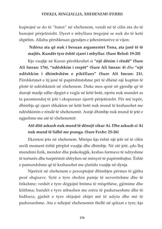 VDEKJA, RINGJALLJA, XHEHENEMI (FERRI)


kuptojnë se do të “futen” në xhehenem, vendi në të cilin ata do të
banojnë përjetësisht. Dyert e mbyllura tregojnë se nuk do të ketë
shpëtim. Allahu përshkruan gjendjen e jobesimtarëve si vijon:
     Ndërsa ata që nuk i besuan argumentet Tona, ata janë të të
    majtës. Kundër tyre është zjarri i mbyllur. (Sure Beled: 19-20)
    Kjo vuajtje në Kuran përshkruhet si “një dënim i rëndë” (Sure
Ali Imran: 176), “ndëshkim i rreptë” (Sure Ali Imran: 4) dhe “një
ndëshkim i dhimbshëm e pikëllues” (Sure Ali Imran: 21).
Përshkrimet e tij janë të papërshtatshme për të dhënë një kuptim të
plotë të ndëshkimit në xhehenem. Duke mos qenë në gjendje që të
durojë madje edhe djegiet e vogla në këtë botë, njeriu nuk mundet as
ta paramendoj të jetë i ekspozuar zjarrit përjetësisht. Për më tepër,
dhimbja që zjarri shkakton në këtë botë nuk mund të krahasohet me
ndëshkimin e rëndë të xhehenemit. Asnjë dhimbje nuk mund të jetë e
ngjashme me atë të xhehenemit:
    Atë ditë askush nuk mund të dënojë sikur Ai. Dhe askush si Ai
    nuk mund të lidhë me pranga. (Sure Fexhr: 25-26)
    Ekziston jeta në xhehenem. Mirëpo kjo është një jetë në të cilën
secili moment është përplot vuajtje dhe dhimbje. Në atë jetë, çdo lloj
mundimi fizik, mendor dhe psikologjik, krahas formave të ndryshme
të torturës dhe turpërimit shfryhen në mënyrë të papërmbajtur. Është
e pamundshme që të krahasohet me çfarëdo vuajtje në dynja.
    Njerëzit në xhehenem e perceptojnë dhimbjen përmes të gjitha
pesë shqisave. Sytë e tyre shohin pamje të neveritshme dhe të
frikshme; veshët e tyre dëgjojnë britma të rrëqethëse, gjëmime dhe
klithma; hundët e tyre mbushen me erëra të padurueshme dhe të
hidhura; gjuhët e tyre shijojnë shijet më të ndyta dhe më të
padurueshme. Ata e ndiejnë xhehenemin thellë në qelizat e tyre; kjo


                                  116
 