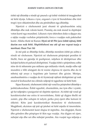 HARUN YAHYA (ADNAN OKTAR)


është një dhimbje e rëndë që çmend e që është vështirë të imagjinohet
në këtë dynja. Lëkura e tyre, organet e tyre të brendshme dhe tërë
trupi i tyre shkatërrohet dhe ata përdridhen nga dhimbja.
     Njerëzit e xhehenemit janë shumë të qëndrueshëm ndaj
dhimbjes dhe nuk vdesin kurrë. Prandaj, ata nuk mund ta shpëtojnë
veten kurrë nga mundimi. Lëkurat e tyre shërohen duke u djegur ata;
e njëjta vuajtje vazhdon përjetësisht; forca e vuajtjes nuk pakësohet
kurrë. Allahu thotë në Kuran: Hyni në të! Për juve është njësoj, bëtë
durim ose nuk bëtë. Shpërbleheni me atë që me veprat tuaja e
merituat. (Sure Tur: 16)
     Jo më pak se dhimbja fizike, dhimbja mendore është po ashtu e
rëndë në xhehenem. Njerëzit në xhehenem përjetojnë pendim të
thellë, bien në gjendje të pashpresë, ndjehen të dëshpëruar dhe
kalojnë kohëra të pafund dëshpërimi. Vuajtja është e përjetshme; edhe
nëse do të mbaronte pas miliona apo miliarda vitesh, madje edhe një
mundësi e tillë afatgjatë do të nxiste shpresa të zjarrta dhe do të
mbetej një arsye e fuqishme për lumturi dhe gëzim. Mirëpo,
amshueshmëria e vuajtjes do të frymëzojë njëfarë dëshpërimi që nuk
mund të krahasohet me cilëndo ndjenjë të ngjashme në këtë botë.
     Sipas Kuranit, xhehenemi është një vend ku përjetohet dhimbje e
jashtëzakonshme. Është ngushtë, zhurmshëm, me tym dhe i zymtë,
që fut ndjenjën e pasigurisë në shpirtin njerëzor. Ai është një vend që
karakterizohet me erëra të neveritshme, flakë që digjen thellë në
zemër, pije dhe ushqim të ndyrë, petka prej zjarri dhe katrani të
shkrirë. Këto janë karakteristikat themelore të xhehenemit.
Megjithatë, ekziston një jetë që jetohet në këtë mjedis të tmerrshëm.
Njerëzit e xhehenemit kanë shqisa të mprehta. Ata dëgjojnë, flasin
dhe grinden dhe përpiqen të ikin nga vuajtja. Ata digjen në zjarr,
ndiejnë etje dhe uri dhe ndiejnë pendim. Ata vuajnë nga ndjenja e


                                 117
 