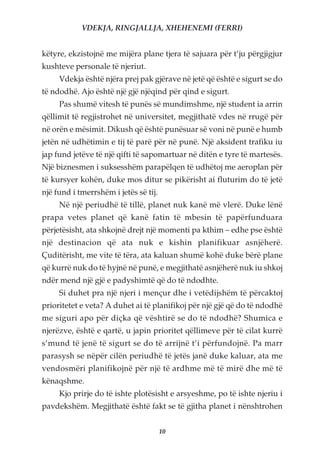VDEKJA, RINGJALLJA, XHEHENEMI (FERRI)


këtyre, ekzistojnë me mijëra plane tjera të sajuara për t’ju përgjigjur
kushteve personale të njeriut.
     Vdekja është njëra prej pak gjërave në jetë që është e sigurt se do
të ndodhë. Ajo është një gjë njëqind për qind e sigurt.
     Pas shumë vitesh të punës së mundimshme, një student ia arrin
qëllimit të regjistrohet në universitet, megjithatë vdes në rrugë për
në orën e mësimit. Dikush që është punësuar së voni në punë e humb
jetën në udhëtimin e tij të parë për në punë. Një aksident trafiku iu
jap fund jetëve të një qifti të sapomartuar në ditën e tyre të martesës.
Një biznesmen i suksesshëm parapëlqen të udhëtoj me aeroplan për
të kursyer kohën, duke mos ditur se pikërisht ai fluturim do të jetë
një fund i tmerrshëm i jetës së tij.
     Në një periudhë të tillë, planet nuk kanë më vlerë. Duke lënë
prapa vetes planet që kanë fatin të mbesin të papërfunduara
përjetësisht, ata shkojnë drejt një momenti pa kthim – edhe pse është
një destinacion që ata nuk e kishin planifikuar asnjëherë.
Çuditërisht, me vite të tëra, ata kaluan shumë kohë duke bërë plane
që kurrë nuk do të hyjnë në punë, e megjithatë asnjëherë nuk iu shkoj
ndër mend një gjë e padyshimtë që do të ndodhte.
     Si duhet pra një njeri i mençur dhe i vetëdijshëm të përcaktoj
prioritetet e veta? A duhet ai të planifikoj për një gjë që do të ndodhë
me siguri apo për diçka që vështirë se do të ndodhë? Shumica e
njerëzve, është e qartë, u japin prioritet qëllimeve për të cilat kurrë
s’mund të jenë të sigurt se do të arrijnë t’i përfundojnë. Pa marr
parasysh se nëpër cilën periudhë të jetës janë duke kaluar, ata me
vendosmëri planifikojnë për një të ardhme më të mirë dhe më të
kënaqshme.
     Kjo prirje do të ishte plotësisht e arsyeshme, po të ishte njeriu i
pavdekshëm. Megjithatë është fakt se të gjitha planet i nënshtrohen


                                       10
 
