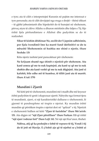 HARUN YAHYA (ADNAN OKTAR)


e tyre; ata të cilët e interpretojnë Kuranin në pajtim me interesat e
tyre personale; ata të cilët devijojnë nga rruga e drejtë – thënë shkurt
– të gjithë jobesimtarët dhe hipokritët do të banojnë në xhehenem,
përveç atyre të cilëve Allahu u dhuron mëshirën dhe faljen e Tij. Kjo
është fjala përfundimtare e Allahut dhe padyshim se do të
realizohet:
     Sikur të kishim dëshiruar Ne, secilit do t’i jepnim udhëzimin,
     por fjala (vendimi) Ime ka marrë fund (definitiv) se do ta
     mbushë Xhehenemin së bashku me xhinë e njerëz. (Sure
     Sexhde: 13)
     Këta njerëz tashmë janë paracaktuar për xhehenem:
     Ne krijuam shumë nga xhinët e njerëzit për xhehenem. Ata
     kanë zemra që me to nuk kuptojnë, ata kanë sy që me ta nuk
     shohin dhe ata kanë veshë që me ta nuk dëgjojnë. Ata janë si
     kafshët, bile edhe më të humbur, të tillët janë ata të marrët.
     (Sure A’raf: 179)


     Mundimi i Zjarrit
     Në këtë jetë të xhehenemit, mundimi më i madh dhe më kryesor
është padyshim të qenit i ekspozuar zjarrit. Ndryshe nga format tjera
të mundimit, zjarri, si një karakteristikë dalluese e xhehenemit, lë
gjurmë të pandreqshme në trupin e njeriut. Ky mundim është
mundim që përshkon trupin e njeriut deri në “qelizat” e tij. Njerëzit
e xhehenemit hidhen në këtë “Zjarr të furishëm” (Sure Me’arixh:
15). Ata digjen në “një Zjarr përcëllues” (Sure Furkan: 11) që është
“një zjarr i ndezur fort” (Sure Lejl: 14). Në një ajet Kur’anor, thuhet:
     Ndërsa, atij që ka peshojën e lehtë të veprave të tij, Vendi i tij
     do të jetë në Havije. E ç’është ajo që të njoftoi se ç’është ai

                                  119
 
