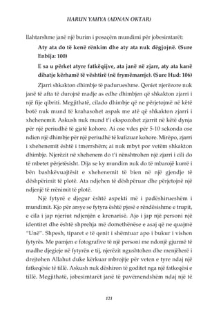 HARUN YAHYA (ADNAN OKTAR)


llahtarshme janë një burim i posaçëm mundimi për jobesimtarët:
     Aty ata do të kenë rënkim dhe aty ata nuk dëgjojnë. (Sure
     Enbija: 100)
     E sa u përket atyre fatkëqijve, ata janë në zjarr, aty ata kanë
     dihatje kërhamë të vështirë (në frymëmarrje). (Sure Hud: 106)
     Zjarri shkakton dhimbje të padurueshme. Qeniet njerëzore nuk
janë të afta të durojnë madje as edhe dhimbjen që shkakton zjarri i
një fije qibriti. Megjithatë, cilado dhimbje që ne përjetojmë në këtë
botë nuk mund të krahasohet aspak me atë që shkakton zjarri i
xhehenemit. Askush nuk mund t’i ekspozohet zjarrit në këtë dynja
për një periudhë të gjatë kohore. Ai ose vdes për 5-10 sekonda ose
ndien një dhimbje për një periudhë të kufizuar kohore. Mirëpo, zjarri
i xhehenemit është i tmerrshëm; ai nuk mbyt por vetëm shkakton
dhimbje. Njerëzit në xhehenem do t’i nënshtrohen një zjarri i cili do
të mbetet përjetësisht. Dija se ky mundim nuk do të mbarojë kurrë i
bën bashkëvuajtësit e xhehenemit të bien në një gjendje të
dëshpërimit të plotë. Ata ndjehen të dëshpëruar dhe përjetojnë një
ndjenjë të rrënimit të plotë.
     Një fytyrë e djegur është aspekti më i padëshirueshëm i
mundimit. Kjo për arsye se fytyra është pjesë e rëndësishme e trupit,
e cila i jap njeriut ndjenjën e krenarisë. Ajo i jap një personi një
identitet dhe është shprehja më domethënëse e asaj që ne quajmë
“Unë”. Shpesh, tiparet e të qenit i shëmtuar apo i bukur i vishen
fytyrës. Me pamjen e fotografive të një personi me ndonjë gjurmë të
madhe djegieje në fytyrën e tij, njerëzit ngushtohen dhe menjëherë i
drejtohen Allahut duke kërkuar mbrojtje për veten e tyre ndaj një
fatkeqësie të tillë. Askush nuk dëshiron të goditet nga një fatkeqësi e
tillë. Megjithatë, jobesimtarët janë të pavëmendshëm ndaj një të


                                  121
 