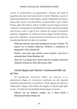 VDEKJA, RINGJALLJA, XHEHENEMI (FERRI)


vërtete të rëndësishme; ata gradualisht i afrohen një fundi të
ngjashëm dhe një fundi tmerrësisht të rëndë. Dhimbja e zjarrit të
xhehenemit depërton në tërë trupin e njeriut. Megjithatë, kur fytyra i
ekspozohet zjarrit, mundimi bëhet i padurueshëm. Sytë, veshët,
hunda, gjuha dhe lëkura, shkurt, të gjitha organet shqisore janë të
vendosura në këtë pjesë të rëndësishme të trupit. Çfarëdo kërcënimi
ndaj fytyrës, sado i vogël të jetë, ngjallë një reagim të fuqishëm
refleksiv. Megjithatë, në xhehenem fytyra digjet. Në këtë mënyrë,
pjesa më e ndjeshme e trupit lëndohet në mënyrën më të rëndë. Ky
mundim përshkruhet në ajetet në vazhdim:
     Ditën kur fytyrat e tyre do të përmbysen në zjarr e thonë: “Të
     mjerët ne, ta kishim adhuruar Allahun e respektuar të
     dërguarin!” (Sure Ahzab: 66)
     Petkat e tyre janë nga katrani, kurse fytyrat e tyre do t’i
     mbulojë zjarri. (Sure Ibrahim: 50)
     Zjarri do t’ua djegë atyre fytyrat dhe do të duken shumë të
     shëmtuar brenda tij. (Sure Mu’minun: 104)


    Lënda djegëse për Zjarrin e xhehenemit dhe uji
që vlon
     Në përshkrimet Kur’anore lidhur me mënyrën se si
jobesimtarët digjen në xhehenem, ndeshemi me një shprehje
mahnitëse: jobesimtarëve u referohet si “lëndë djegëse për Zjarrin e
xhehenemit”. Djegia e tyre dallon prej djegies se çfarëdo gjëje tjetër
në zjarr. Vet jobesimtarët përbëjnë lëndën djegëse të zjarrit:
     Ndërsa, ata që lëshuan rrugën, ata u bënë lëndë e
     Xhehenemit! (Sure Xhinn: 15)



                                  122
 