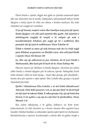 HARUN YAHYA (ADNAN OKTAR)


     Druri lënda e zjarrit, digjet më gjatë se çfarëdo materiali tjetër
dhe me intensitet më të madh. Gjithashtu, jobesimtarët bëhen lëndë
djegëse e këtij zjarri të cilin ata dikur e kishin mohuar. Ky fakt
zbulohet në vargjet në vazhdim:
     O ju që besuat, ruajeni veten dhe familjen tuaj prej një zjarri,
     lënda djegëse e të cilit janë njerëzit dhe gurët. Atë (zjarrin) e
     mbikëqyrin engjëjt të rreptë e të ashpër që nuk e
     kundërshtojnë Allahun për asgjë që Ai i urdhëron dhe
     punojnë atë që janë të urdhëruara. (Sure Tahrim: 6)
     Është e vërtetë se atyre që nuk besuan nuk do t’u vlejë asgjë
     para Allahut, as pasuria e as fëmijët e tyre. Ata vetë janë lëndë
     e zjarrit. (Sure Ali Imran: 10)
     Ju, dhe ajo që adhuruat ju pos Allahut, do të jeni lëndë e
     Xhehenemit, dhe keni për të hyrë në të. (Sure Enbija: 98)
     Sikurse njeriu që shërben si lëndë djegëse, ekziston po ashtu
edhe lënda e vërtetë djegëse për të ndezur zjarrin. Sidoqoftë, kush
ishte shumë i afërt në këtë dynja, - burri dhe gruaja, për shembull –
bartin dru për zjarrin e njëri tjetrit. Ebu Lehebi dhe gruaja e tij janë
shembull për këtë:
     Qoftë i shkatërruar Ebu Lehebi, e ai më është shkatërruar!
     Atij nuk i bëri dobi pasuria e vet, as ajo çka fitoi! Ai do të hyjë
     në një zjarr të ndezur flakë. E edhe gruaja e tij, ajo që barti dru
     (ferra), E në qafën e saj ajo ka një litar të përdredhur. (Sure
     Mesed: 1-5)
     Kjo është shkëputja e të gjitha lidhjeve në këtë botë.
Jobesimtarët, të cilët thoshin se e donin shumë dhe ngritën krye
kundër Allahut bashkë, ia mbarojnë zjarrin njëri tjetrit në xhehenem.
Bashkëshortja e njeriut, kushërinjtë e afërm dhe të gjithë miqtë e


                                  123
 