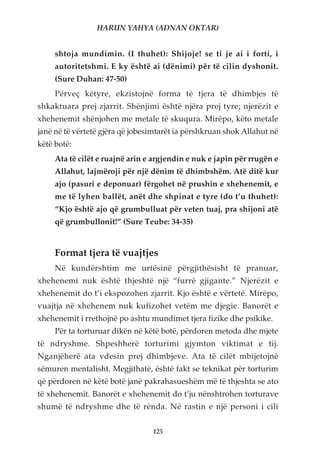 HARUN YAHYA (ADNAN OKTAR)


     shtoja mundimin. (I thuhet): Shijoje! se ti je ai i forti, i
     autoritetshmi. E ky është ai (dënimi) për të cilin dyshonit.
     (Sure Duhan: 47-50)
     Përveç këtyre, ekzistojnë forma të tjera të dhimbjes të
shkaktuara prej zjarrit. Shënjimi është njëra prej tyre; njerëzit e
xhehenemit shënjohen me metale të skuqura. Mirëpo, këto metale
janë në të vërtetë gjëra që jobesimtarët ia përshkruan shok Allahut në
këtë botë:
     Ata të cilët e ruajnë arin e argjendin e nuk e japin për rrugën e
     Allahut, lajmëroji për një dënim të dhimbshëm. Atë ditë kur
     ajo (pasuri e deponuar) fërgohet në prushin e xhehenemit, e
     me të lyhen ballët, anët dhe shpinat e tyre (do t’u thuhet):
     “Kjo është ajo që grumbulluat për veten tuaj, pra shijoni atë
     që grumbullonit!” (Sure Teube: 34-35)


     Format tjera të vuajtjes
     Në kundërshtim me urtësinë përgjithësisht të pranuar,
xhehenemi nuk është thjeshtë një “furrë gjigante.” Njerëzit e
xhehenemit do t’i ekspozohen zjarrit. Kjo është e vërtetë. Mirëpo,
vuajtja në xhehenem nuk kufizohet vetëm me djegie. Banorët e
xhehenemit i rrethojnë po ashtu mundimet tjera fizike dhe psikike.
     Për ta torturuar dikën në këtë botë, përdoren metoda dhe mjete
të ndryshme. Shpeshherë torturimi gjymton viktimat e tij.
Nganjëherë ata vdesin prej dhimbjeve. Ata të cilët mbijetojnë
sëmuren mentalisht. Megjithatë, është fakt se teknikat për torturim
që përdoren në këtë botë janë pakrahasueshëm më të thjeshta se ato
të xhehenemit. Banorët e xhehenemit do t’ju nënshtrohen torturave
shumë të ndryshme dhe të rënda. Në rastin e një personi i cili


                                 125
 