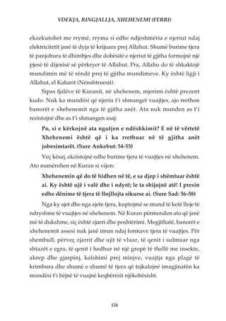 VDEKJA, RINGJALLJA, XHEHENEMI (FERRI)


ekzekutohet me rrymë, rryma si edhe ndjeshmëria e njeriut ndaj
elektricitetit janë të dyja të krijuara prej Allahut. Shumë burime tjera
të panjohura të dhimbjes dhe dobësitë e njeriut të gjitha formojnë një
pjesë të dijenisë së përkryer të Allahut. Pra, Allahu do të shkaktojë
mundimin më të rëndë prej të gjitha mundimeve. Ky është ligji i
Allahut, el Kaharit (Nënshtruesit).
     Sipas fjalëve të Kuranit, në xhehenem, mjerimi është prezent
kudo. Nuk ka mundësi që njeriu t’i shmanget vuajtjes, ajo rrethon
banorët e xhehenemit nga të gjitha anët. Ata nuk munden as t’i
rezistojnë dhe as t’i shmangen asaj:
     Po, si e kërkojnë ata ngutjen e ndëshkimit? E në të vërtetë
     Xhehenemi është që i ka rrethuar në të gjitha anët
     jobesimtarët. (Sure Ankebut: 54-55)
     Veç kësaj, ekzistojnë edhe burime tjera të vuajtjes në xhehenem.
Ato numërohen në Kuran si vijon:
     Xhehenemin që do të hidhen në të, e sa djep i shëmtuar është
     ai. Ky është ujë i valë dhe i ndyrë; le ta shijojnë atë! I presin
     edhe dënime të tjera të llojllojta sikurse ai. (Sure Sad: 56-58)
     Nga ky ajet dhe nga ajete tjera, kuptojmë se mund të ketë lloje të
ndryshme të vuajtjes në xhehenem. Në Kuran përmenden ato që janë
më të dukshme, siç është zjarri dhe poshtërimi. Megjithatë, banorët e
xhehenemit assesi nuk janë imun ndaj formave tjera të vuajtjes. Për
shembull, përveç zjarrit dhe ujit të vluar, të qenit i sulmuar nga
shtazët e egra, të qenit i hedhur në një gropë të thellë me insekte,
akrep dhe gjarpinj, kafshimi prej minjve, vuajtja nga plagë të
krimbura dhe shumë e shumë të tjera që tejkalojnë imagjinatën ka
mundësi t’i bëjnë të vuajnë keqbërësit njëkohësisht.




                                  126
 