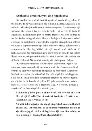 HARUN YAHYA (ADNAN OKTAR)


     Nxehtësia, errësira, tymi dhe ngushtësia
     Për secilin individ në botë të qenit në vende të ngushta, të
nxehta dhe të ndyta është gjëja më e mundimshme. Lagështia dhe
nxehtësia shkaktojnë ndjenjën e zënies së frymës; frymëmarrja, një
funksion thelbësor i trupit, vështirësohet në nivele të larta të
lagështisë. Pamundësia për të marrë frymë shkakton lodhje të
madhe; kraharori ngushtohet. Madje edhe hija nuk siguron kurrfarë
lehtësimi në mot shumë të nxehtë dhe lagështi. Sidoqoftë një shtresë
rrethuese e paparë e trashë ajri bëhet mbytëse. Madje edhe nivelet e
temperaturës dhe lagështisë në një saunë janë vështirë të
përballueshme. Në pamundësi që të duroj avullin e madh për vetëm
dhjetë minuta, një personi të mbyllur në një saunë i bie të fikët për
një kohë të shkurt. Një qëndrim më i gjatë nënkupton vdekjen.
       Kjo atmosferë mbytëse mbiAllahëron xhehenemin. Njeriu, i cili
ndërmerr masa paraprake të menduara mirë për të mos u nxehë së
tepërmi në këtë botë, ndihen të dëshpëruar në xhehenem. Xhehenemi
është më i nxehtë se çdo shkretëtirë dhe më i ndytë dhe më shtypës se
cilido vend i imagjinueshëm. Nxehtësia depërton në trupin e njeriut,
ajo ndjehet thellë brenda në qeliza. Për jobesimtarët, nuk ekziston
mundësia e lehtësimit apo e freskimit atje. Në Kuran, gjendja e
banorëve të xhehenemit përshkruhet si vijon:
     E të majtit, ç’është puna e të majtëve? Janë në vapë të zjarrit
     dhe në ujë të valë. Dhe në errësirë tymi. As e freskët e as e
     këndshme. (Sure Vakia: 43-44)
     Atë ditë është mjerim për ata që përgënjeshtruan. (u thuhet)
     Shkoni te ai (Xhehenemi) që ju e konsideruat rrenë. Shkoni te
     ajo hije (mjegull) që ka tri degëzime. Që nuk bën as hije, as
     nuk mbron prej flakës. (Sure Murselat: 28-31)



                                  127
 