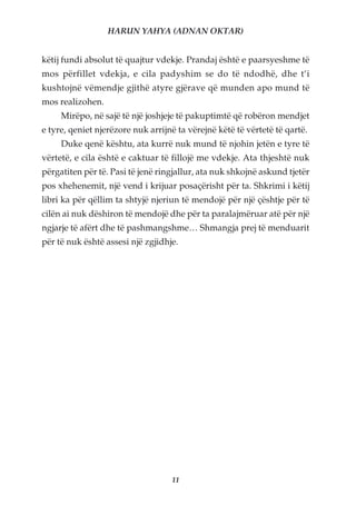 HARUN YAHYA (ADNAN OKTAR)


këtij fundi absolut të quajtur vdekje. Prandaj është e paarsyeshme të
mos përfillet vdekja, e cila padyshim se do të ndodhë, dhe t’i
kushtojnë vëmendje gjithë atyre gjërave që munden apo mund të
mos realizohen.
     Mirëpo, në sajë të një joshjeje të pakuptimtë që robëron mendjet
e tyre, qeniet njerëzore nuk arrijnë ta vërejnë këtë të vërtetë të qartë.
     Duke qenë kështu, ata kurrë nuk mund të njohin jetën e tyre të
vërtetë, e cila është e caktuar të fillojë me vdekje. Ata thjeshtë nuk
përgatiten për të. Pasi të jenë ringjallur, ata nuk shkojnë askund tjetër
pos xhehenemit, një vend i krijuar posaçërisht për ta. Shkrimi i këtij
libri ka për qëllim ta shtyjë njeriun të mendojë për një çështje për të
cilën ai nuk dëshiron të mendojë dhe për ta paralajmëruar atë për një
ngjarje të afërt dhe të pashmangshme… Shmangja prej të menduarit
për të nuk është assesi një zgjidhje.




                                   11
 