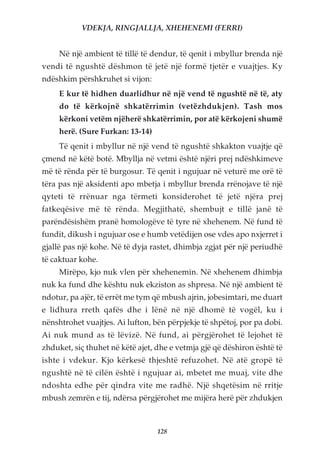 VDEKJA, RINGJALLJA, XHEHENEMI (FERRI)


     Në një ambient të tillë të dendur, të qenit i mbyllur brenda një
vendi të ngushtë dëshmon të jetë një formë tjetër e vuajtjes. Ky
ndëshkim përshkruhet si vijon:
     E kur të hidhen duarlidhur në një vend të ngushtë në të, aty
     do të kërkojnë shkatërrimin (vetëzhdukjen). Tash mos
     kërkoni vetëm njëherë shkatërrimin, por atë kërkojeni shumë
     herë. (Sure Furkan: 13-14)
     Të qenit i mbyllur në një vend të ngushtë shkakton vuajtje që
çmend në këtë botë. Mbyllja në vetmi është njëri prej ndëshkimeve
më të rënda për të burgosur. Të qenit i ngujuar në veturë me orë të
tëra pas një aksidenti apo mbetja i mbyllur brenda rrënojave të një
qyteti të rrënuar nga tërmeti konsiderohet të jetë njëra prej
fatkeqësive më të rënda. Megjithatë, shembujt e tillë janë të
parëndësishëm pranë homologëve të tyre në xhehenem. Në fund të
fundit, dikush i ngujuar ose e humb vetëdijen ose vdes apo nxjerret i
gjallë pas një kohe. Në të dyja rastet, dhimbja zgjat për një periudhë
të caktuar kohe.
     Mirëpo, kjo nuk vlen për xhehenemin. Në xhehenem dhimbja
nuk ka fund dhe kështu nuk ekziston as shpresa. Në një ambient të
ndotur, pa ajër, të errët me tym që mbush ajrin, jobesimtari, me duart
e lidhura rreth qafës dhe i lënë në një dhomë të vogël, ku i
nënshtrohet vuajtjes. Ai lufton, bën përpjekje të shpëtoj, por pa dobi.
Ai nuk mund as të lëvizë. Në fund, ai përgjërohet të lejohet të
zhduket, siç thuhet në këtë ajet, dhe e vetmja gjë që dëshiron është të
ishte i vdekur. Kjo kërkesë thjeshtë refuzohet. Në atë gropë të
ngushtë në të cilën është i ngujuar ai, mbetet me muaj, vite dhe
ndoshta edhe për qindra vite me radhë. Një shqetësim në rritje
mbush zemrën e tij, ndërsa përgjërohet me mijëra herë për zhdukjen



                                  128
 