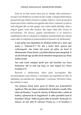 VDEKJA, RINGJALLJA, XHEHENEMI (FERRI)


     Nuk do të ketë mirësi tjera për ta. Madje edhe plotësimi i
nevojave më thelbësore rezulton të jetë vuajtje. Ushqimi është krijuar
posaçërisht nga Allahu si burim i vuajtjes. Gjërat e vetme që mund të
hahen janë frytet e hidhura me gjemba dhe druri i zekumit, të cilat as
nuk ushqejnë dhe as nuk ngopin. Ato vetëm sjellin dhimbje, duke e
shqyer gojën, fytin dhe barkun dhe japin shije dhe aromë të
neveritshme. Në Kuran, gjejmë përshkrimet si të bukurive
madhështore dhe të ushqimit të shijshëm karakteristike për xhenet
ashtu edhe të ushqimit të padurueshëm të banorëve të xhehenemit:
     A kjo pritje (me shpërblim të Allahut) është më e mirë, apo
     pema e “Zakum-it”? Ne atë e kemi bërë sprovë për
     zullumqarët. Ajo është një pemë që mbin në fund të
     Xhehenemit. Pema (fryti) e saj është sikurse koka dreqërish. E
     ata do të hanë nga ajo dhe do të mbushin barqet prej saj. (Sure
     Saffat: 62-66)
     Ata nuk kanë ushqim tjetër pos një barishte me ferra
     helmuese. Që as nuk jep fuqi, as nuk largon uri. (Sure
     Gashije: 6-7)
     Banorët     e    xhehenemit,     duke   qenë   kryengritës   dhe
mosmirënjohës ndaj Allahut, e meritojnë një shpërblim të tillë. Si
ndëshkim, ata ndeshen me “mikpritjen” e merituar. Në Suren Vakia,
kjo rrëfehet si vijon:
     Ata përpara kësaj kanë qenë të dhënë pas komoditetit
     (qejfeve). Dhe ata ishin vazhdimisht në mëkatin e madh. Dhe
     ishin që thoshin: “A pasi të vdesim, të bëhemi dhe e eshtra të
     kalbur, njëmend do të ringjallemi? A edhe prindërit tanë të
     hershëm? Thuaj: “Edhe të parët edhe të fundit!” Kemi për t’u
     tubuar në një ditë të caktuar! Pastaj ju, o të humbur e


                                    130
 