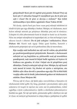 HARUN YAHYA (ADNAN OKTAR)


     gënjeshtarë! Keni për të ngrënë prej pemës Zekum! Prej saj
     keni për t’i mbushur barqet! E menjëherë pas do të pini pre
     ujit t vluar! Do të pini si deveja e etshme!” Kjo është
     mirëseardhja e tyre ditën e gjykimit. (Sure Vakia: 45-56)
     Në dynja, njeriu herë pas here vuan prej ndonjë infektimi të
rëndë të fytit apo nga dhimbja e barkut. Mirëpo, në xhehenem, mezi
kalon ndonjë minutë pa përjetuar dhimbje prej më të rëndave.
Ushqimi të cilin jobesimtarët kanë të drejtë ta hanë ua zë frymën.
Nëse ata arrijnë ndonjëherë ta kapërdijnë atë, ai vlon në barqet e tyre
sikurse tunxh i shkrirë: Do të jetë ushqim i mëkatarëve. (Sure
Duhan: 44). Kurrë nuk ngop. Duke qenë kështu, banorët e
xhehenemit përjetojnë një uri të përhershme dhe të tmerrshme.
     Kjo vuajtje nuk kufizohet me një rast të vetëm; ajo përsëritet
     pa pushim/pandërprerë përjetësisht. Banorët e xhehenemit
     ndiejnë uri aq fuqishëm sa, përkundër asaj që mundohen
     pandërprerë, nuk mund të bëjnë ballë ngrënies së fryteve të
     hidhura me gjemba, të cilat i bëjnë ata të përpëliten prej
     dhimbjes. Pastaj ia mësyjnë ujit që vlon. Mirëpo, ky ujë kurrë
     nuk mund të tretet. Siç thuhet në ajetin e mësipërm, ata
     thithin ujin sikur devetë e çmendura nga etja. Për ta bërë këtë
     vuajtje edhe më të rëndë, jobesimtarët grahen në xhehenem të
     etshëm. (Sure Merjem: 86)
     Përveç ujit të vluar, një tjetër pije e neveritshme e banorëve të
xhehenemit është qelbi. Ky lëng, produkt i pezmatimit, njëra prej
sekreteve të trupit të njeriut me erën më të pakëndshme, është
zgjidhja e dytë e jobesimtarëve. Qelbi u shërbehet jobesimtarëve
bashkë me gjak. Në një ajet tjetër, përmendet qelbi i shërbyer me ujë
të vluar, në mënyrë që besimtari ta shijoj shijen e pahijshme të qelbit


                                  131
 