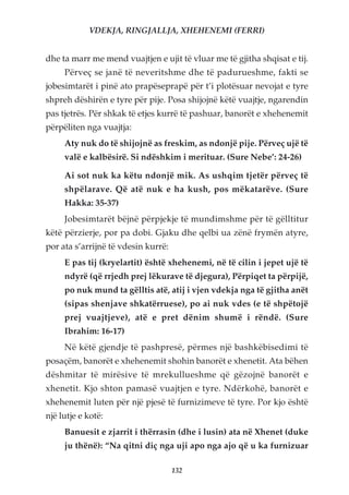 VDEKJA, RINGJALLJA, XHEHENEMI (FERRI)


dhe ta marr me mend vuajtjen e ujit të vluar me të gjitha shqisat e tij.
     Përveç se janë të neveritshme dhe të padurueshme, fakti se
jobesimtarët i pinë ato prapëseprapë për t’i plotësuar nevojat e tyre
shpreh dëshirën e tyre për pije. Posa shijojnë këtë vuajtje, ngarendin
pas tjetrës. Për shkak të etjes kurrë të pashuar, banorët e xhehenemit
përpëliten nga vuajtja:
     Aty nuk do të shijojnë as freskim, as ndonjë pije. Përveç ujë të
     valë e kalbësirë. Si ndëshkim i merituar. (Sure Nebe’: 24-26)

     Ai sot nuk ka këtu ndonjë mik. As ushqim tjetër përveç të
     shpëlarave. Që atë nuk e ha kush, pos mëkatarëve. (Sure
     Hakka: 35-37)
     Jobesimtarët bëjnë përpjekje të mundimshme për të gëlltitur
këtë përzierje, por pa dobi. Gjaku dhe qelbi ua zënë frymën atyre,
por ata s’arrijnë të vdesin kurrë:
     E pas tij (kryelartit) është xhehenemi, në të cilin i jepet ujë të
     ndyrë (që rrjedh prej lëkurave të djegura), Përpiqet ta përpijë,
     po nuk mund ta gëlltis atë, atij i vjen vdekja nga të gjitha anët
     (sipas shenjave shkatërruese), po ai nuk vdes (e të shpëtojë
     prej vuajtjeve), atë e pret dënim shumë i rëndë. (Sure
     Ibrahim: 16-17)
     Në këtë gjendje të pashpresë, përmes një bashkëbisedimi të
posaçëm, banorët e xhehenemit shohin banorët e xhenetit. Ata bëhen
dëshmitar të mirësive të mrekullueshme që gëzojnë banorët e
xhenetit. Kjo shton pamasë vuajtjen e tyre. Ndërkohë, banorët e
xhehenemit luten për një pjesë të furnizimeve të tyre. Por kjo është
një lutje e kotë:
     Banuesit e zjarrit i thërrasin (dhe i lusin) ata në Xhenet (duke
     ju thënë): “Na qitni diç nga uji apo nga ajo që u ka furnizuar

                                     132
 