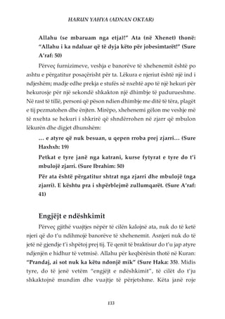 HARUN YAHYA (ADNAN OKTAR)


     Allahu (se mbaruam nga etja)!” Ata (në Xhenet) thonë:
     “Allahu i ka ndaluar që të dyja këto për jobesimtarët!” (Sure
     A’raf: 50)
     Përveç furnizimeve, veshja e banorëve të xhehenemit është po
ashtu e përgatitur posaçërisht për ta. Lëkura e njeriut është një ind i
ndjeshëm; madje edhe prekja e stufës së nxehtë apo të një hekuri për
hekurosje për një sekondë shkakton një dhimbje të padurueshme.
Në rast të tillë, personi që pëson ndien dhimbje me ditë të tëra, plagët
e tij pezmatohen dhe ënjten. Mirëpo, xhehenemi gëlon me veshje më
të nxehta se hekuri i shkrirë që shndërrohen në zjarr që mbulon
lëkurën dhe digjet dhunshëm:
     … e atyre që nuk besuan, u qepen rroba prej zjarri… (Sure
     Haxhxh: 19)
     Petkat e tyre janë nga katrani, kurse fytyrat e tyre do t’i
     mbulojë zjarri. (Sure Ibrahim: 50)
     Për ata është përgatitur shtrat nga zjarri dhe mbulojë (nga
     zjarri). E kështu pra i shpërblejmë zullumqarët. (Sure A’raf:
     41)


     Engjëjt e ndëshkimit
     Përveç gjithë vuajtjes nëpër të cilën kalojnë ata, nuk do të ketë
njeri që do t’u ndihmojë banorëve të xhehenemit. Asnjeri nuk do të
jetë në gjendje t’i shpëtoj prej tij. Të qenit të braktisur do t’u jap atyre
ndjenjën e hidhur të vetmisë. Allahu për keqbërësin thotë në Kuran:
“Prandaj, ai sot nuk ka këtu ndonjë mik” (Sure Haka: 35). Midis
tyre, do të jenë vetëm “engjëjt e ndëshkimit”, të cilët do t’ju
shkaktojnë mundim dhe vuajtje të përjetshme. Këta janë roje



                                    133
 