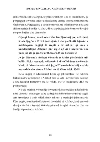 VDEKJA, RINGJALLJA, XHEHENEMI (FERRI)


jashtëzakonisht të ashpër, të pamëshirshëm dhe të tmerrshëm, që
përgjegjësi të vetme kanë t’u shkaktojnë vuajtje të rëndë banorëve të
xhehenemit. Përgjegjësia e vetme e tyre është të hakmerren në ata të
cilët u ngritën kundër Allahut, dhe ata përgjegjësinë e tyre e kryejnë
me plot kujdes dhe vëmendje:
     O ju që besuat, ruani veten dhe familjen tuaj prej një zjarri,
     lënda djegëse e të cilit janë njerëzit dhe gurët. Atë (zjarrin) e
     mbikëqyrin engjëjt të rreptë e të ashpër që nuk e
     kundërshtojnë Allahun për asgjë që Ai i urdhëron dhe
     punojnë atë që janë të urdhëruara. (Sure Tahrim: 6)
     Jo, Jo! Nëse nuk tërhiqet, vërtet do ta kapim për flokësh mbi
     ballin. Floku rrenacak, mëkatarë. E ai le t’i thërret ata të vetët.
     Ne do t’i thërrasim zebanitë. Jo, Jo! Ti mos iu bind atij, vazhdo
     me sexhde dhe afroju Allahut me të. (Sure Alek: 15-19)
     Këta engjëj të ndëshkimit bëjnë që jobesimtarët të ndiejnë
tërbimin dhe zemërimin e Allahut mbi ta. Ata i nënshtrojnë banorët
e xhehenemit torturave më të rënda, më të tmerrshme dhe më
poshtëruese.
     Një gjë meriton vëmendje të veçantë këtu: engjëjt e ndëshkimit,
në të vërtetë, i shmangen edhe padrejtësisë dhe mizorisë më të vogël.
Ata kryekëput e japin ndëshkimin ashtu si e meritojnë jobesimtarët.
Këta engjëj, manifestimi kryesor i drejtësisë së Allahut, janë qenie të
shenjta të cilat e kryejnë këtë detyrë me kënaqësi të madhe dhe me
bindje të plotë ndaj Allahut.




                                  134
 