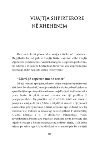 VUAJTJA SHPIRTËRORE
                   NË XHEHENEM




     Deri tani, kemi përmendur vuajtjen fizike në xhehenem.
Megjithatë, hiç më pak se vuajtja fizike, ekziston edhe vuajtja
shpirtërore e xhehenemit. Pendimi, mungesa e shpresës, poshtërimi,
një ndjenjë e të qenit të keqtrajtuar, turpërimi dhe zhgënjimi janë
ndjenja që lindin nga këto vuajtje të ndryshme.


     “Zjarri që depërton mu në zemër”
     Në një mënyrë apo tjetër, çdonjëri shijon vuajtjen shpirtërore në
këtë botë. Për shembull, humbja e një shoku të afërt, e bashkëshortes
apo e fëmijëve apo të qenit i mashtruar prej dikujt në të cilin njeriu ka
pasur besim të plotë mbush zemrën me një pikëllim të
pashpjegueshëm. Ky pikëllim, në të vërtetë, është një formë e
posaçme e vuajtjes të cilën Allahu e mbjellë në zemrën e një personi
si ndëshkim për hyjnizimin e dikujt që humb apo të dikujt që e ka
tradhtuar atë. Individi ka nevojë që para së gjithash t’i demonstroj
Allahut    ndjenjat   e   tij   të   dashurisë,   mirënjohjes,    frikës,
devotshmërisë, besimit dhe miqësisë. Dështimi për ta bërë këtë dhe
thjeshtë shfaqja e këtyre ndjenjave ndaj dikujt tjetër, i cili është
krijuar po ashtu nga Allahu dhe kështu ka nevojë për Të, me fjalë

                                     135
 