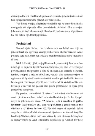 HARUN YAHYA (ADNAN OKTAR)


dhimbje edhe më e hidhur depërton në zemrat e jobesimtarëve si një
furi e papërmbajtur dhe mbetet aty përjetësisht.
     Veç kësaj, vuajtja shpirtërore ngjallë një ndjenjë diku midis
mungesës së shpresës dhe poshtërimit, tërbimit dhe urrejtjes.
Jobesimtarët i nënshtrohen një dhimbje të padurueshme shpirtërore
hiç më pak se një dhimbjeje fizike.


     Poshtërimi
     Shumë ajete lidhur me xhehenemin na bëjnë me dije se
jobesimtarët atje i pret një vuajtje poshtëruese dhe turpëruese. Ata e
pësojnë këtë ndëshkim për shkak të mendjemadhësisë dhe krenarisë
së tyre.
     Në këtë botë, njëri prej qëllimeve kryesore të jobesimtarëve
është që t’i bëjnë të tjerët t’ua kenë lakmi atyre dhe të vlerësojnë
personalitetin dhe pozitën e tyre në shoqëri. Një karrierë e shquar,
fëmijët, shtëpitë e mëdha të bukura, veturat dhe pasionet e tjera të
ngjashme të dynjasë kanë vlerë më të madhe për individin kur ata
bëhen pjesë e krekosjes së kotë me vetveten. Me të vërtetë, në Kuran,
krekosja e njeriut me pasuri dhe pronë përmendet si njëra prej
joshjeve të kësaj bote.
     Ky pasion, domethënë “krekosja”, në ahiret shndërrohet në
ankth që në vete mban poshtërimin si edhe dhimbjen fizike. Kjo për
arsye se jobesimtari harroi “Allahun, i cili i meriton të gjitha
lëvdatat” (Sure Bekare: 267) dhe “që për Allah e çmon epshin dhe
dëshirat e tij” (Sure Furkan: 43). Për këtë arsye, ai kryesisht është
angazhuar të fitoj vlerësimin e vetes së tij në vend se të madhëroj dhe
lavdëroj Allahun. Ai ka ndërtuar jetën e tij mbi fitimin e kënaqësisë
së njerëzve tjerë në vend të fitimit të kënaqësisë së Allahut. Për këtë


                                  137
 