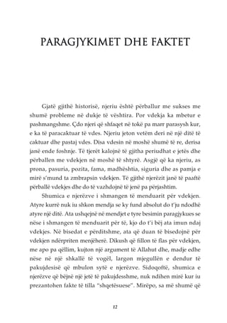 PARAGJYKIMET DHE FAKTET




    Gjatë gjithë historisë, njeriu është përballur me sukses me
shumë probleme në dukje të vështira. Por vdekja ka mbetur e
pashmangshme. Çdo njeri që shfaqet në tokë pa marr parasysh kur,
e ka të paracaktuar të vdes. Njeriu jeton vetëm deri në një ditë të
caktuar dhe pastaj vdes. Disa vdesin në moshë shumë të re, derisa
janë ende foshnje. Të tjerët kalojnë të gjitha periudhat e jetës dhe
përballen me vdekjen në moshë të shtyrë. Asgjë që ka njeriu, as
prona, pasuria, pozita, fama, madhështia, siguria dhe as pamja e
mirë s’mund ta zmbrapsin vdekjen. Të gjithë njerëzit janë të paaftë
përballë vdekjes dhe do të vazhdojnë të jenë pa përjashtim.
    Shumica e njerëzve i shmangen të menduarit për vdekjen.
Atyre kurrë nuk iu shkon mendja se ky fund absolut do t’ju ndodhë
atyre një ditë. Ata ushqejnë në mendjet e tyre besimin paragjykues se
nëse i shmangen të menduarit për të, kjo do t’i bëj ata imun ndaj
vdekjes. Në bisedat e përditshme, ata që duan të bisedojnë për
vdekjen ndërpriten menjëherë. Dikush që fillon të flas për vdekjen,
me apo pa qëllim, kujton një argument të Allahut dhe, madje edhe
nëse në një shkallë të vogël, largon mjegullën e dendur të
pakujdesisë që mbulon sytë e njerëzve. Sidoqoftë, shumica e
njerëzve që bëjnë një jetë të pakujdesshme, nuk ndihen mirë kur iu
prezantohen fakte të tilla “shqetësuese”. Mirëpo, sa më shumë që


                                 12
 