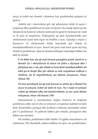 VDEKJA, RINGJALLJA, XHEHENEMI (FERRI)


arsye ai është më shumti i dëmtuar kur poshtërohet përpara të
tjerëve.
     Ankthi më i tmerrshëm për një jobesimtar është të qenit i
turpëruar dhe i poshtëruar në sytë e të tjerëve. Ka madje njerëz që më
shumë do të donin të vdisnin vetëm për të qenë të vlerësuar në vend
se të jenë të turpëruar. Fatkeqësitë që janë karakteristike për
xhehenemin kanë këtë tipar në thelbin e tyre. Gjendja e mjerë e
banuesve     të    xhehenemit   është   kryesisht    për   shkak    të
mendjemadhësisë së tyre. Kurrë më parë nuk kanë qenë ata kaq
shumë të poshtëruar. Ajete të shumta tërheqin vëmendjen lidhur me
këtë të vërtetë:
     E në ditën kur ata që nuk besuan paraqiten pranë zjarrit (e u
     thonë): Ju i shfrytëzuat të mirat në jetën e dynjasë dhe i
     përjetuat ato, e sot, për shkak se keni bërë mendjemadhësi në
     tokë pa të drejtë dhe për shkak se nuk respektuat urdhrat e
     Allahut, do të shpërbleheni me dënim nënçmues. (Sure
     Ahkaf: 20)

     Të mos mendojnë ata që nuk besuan se afatin që u dhamë Ne
     atyre të jetojnë, është në dobi të tyre. Ne i lamë të jetojnë
     vetëm që shtojnë edhe më shumë mëkate, se ata i pret dënim
     nënçmues. (Sure Ali Imran: 178)
     Jobesimtarët u nënshtrohen mijëra formave të trajtimit
poshtërues edhe më të ulta se mënyrat si trajtohen kafshët në këtë
botë. Kamxhikët, prangat dhe kollaret e hekurta ekzistojnë vetëm
për t’i poshtëruar. Të pabesët lidhen për shtylla, prangosen dhe
lidhen me zinxhirë.
     Në realitet, poshtërimi është thelbi i të gjitha mundimeve në
xhehenem. Për shembull, ndërsa hidhen në zjarr, ata poshtërohen.


                                 138
 