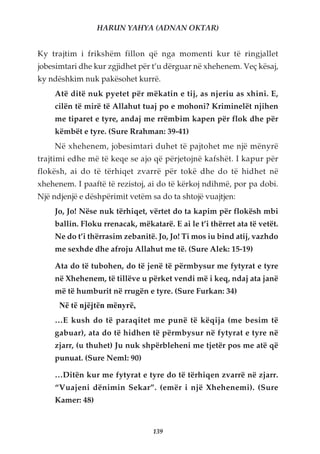 HARUN YAHYA (ADNAN OKTAR)


Ky trajtim i frikshëm fillon që nga momenti kur të ringjallet
jobesimtari dhe kur zgjidhet për t’u dërguar në xhehenem. Veç kësaj,
ky ndëshkim nuk pakësohet kurrë.
    Atë ditë nuk pyetet për mëkatin e tij, as njeriu as xhini. E,
    cilën të mirë të Allahut tuaj po e mohoni? Kriminelët njihen
    me tiparet e tyre, andaj me rrëmbim kapen për flok dhe për
    këmbët e tyre. (Sure Rrahman: 39-41)
    Në xhehenem, jobesimtari duhet të pajtohet me një mënyrë
trajtimi edhe më të keqe se ajo që përjetojnë kafshët. I kapur për
flokësh, ai do të tërhiqet zvarrë për tokë dhe do të hidhet në
xhehenem. I paaftë të rezistoj, ai do të kërkoj ndihmë, por pa dobi.
Një ndjenjë e dëshpërimit vetëm sa do ta shtojë vuajtjen:
    Jo, Jo! Nëse nuk tërhiqet, vërtet do ta kapim për flokësh mbi
    ballin. Floku rrenacak, mëkatarë. E ai le t’i thërret ata të vetët.
    Ne do t’i thërrasim zebanitë. Jo, Jo! Ti mos iu bind atij, vazhdo
    me sexhde dhe afroju Allahut me të. (Sure Alek: 15-19)

    Ata do të tubohen, do të jenë të përmbysur me fytyrat e tyre
    në Xhehenem, të tillëve u përket vendi më i keq, ndaj ata janë
    më të humburit në rrugën e tyre. (Sure Furkan: 34)
      Në të njëjtën mënyrë,
    …E kush do të paraqitet me punë të këqija (me besim të
    gabuar), ata do të hidhen të përmbysur në fytyrat e tyre në
    zjarr, (u thuhet) Ju nuk shpërbleheni me tjetër pos me atë që
    punuat. (Sure Neml: 90)

    …Ditën kur me fytyrat e tyre do të tërhiqen zvarrë në zjarr.
    “Vuajeni dënimin Sekar”. (emër i një Xhehenemi). (Sure
    Kamer: 48)


                                 139
 