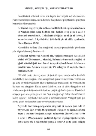 VDEKJA, RINGJALLJA, XHEHENEMI (FERRI)


     Poshtërimi shtohet edhe më tepër kur të jetë në xhehenem.
Përveç dhimbjes fizike, një ndjenjë e fuqishme e poshtërimit pushton
banorët e xhehenemit:
     (U thuhet engjëjve për mëkatarin) Rrëmbeni e graheni në mes
     të Xhehenemit. Dhe hidhni mbi kokën e tij ujin e valë e
     shtojani mundimin. (I thuhet): Shijoje! se ti je ai i forti, i
     autoritetshmi. E ky është ai (dënimi) për të cilin dyshonit.
     (Sure Duhan: 47-50)
     Kamxhikë, kollare dhe zingjirë të punuar posaçërisht përdoren
për të poshtëruar jobesimtarët:
     U thuhet zebanive: Kapeni atë, vërjani prangat! Pastaj atë
     shtini në Xhehenem... Mandej, lidheni atë me një zingjirë të
     gjatë shtatëdhjetë kut. Pse ai ka qenë që nuk besoi Allahun e
     madhëruar. Ai nuk nxiste për t’i ushqyer të varfrit. (Sure
     Hakka: 30-34)
     Në këtë botë, përveç atyre që janë të egra, madje edhe kafshët
nuk lidhen me zingjirë. Dhe sa u përket qenieve njerëzore, vetëm ata
që janë të pashërueshëm dhe të retarduar mentalisht të rrezikshëm
lidhen me zingjirë. Duke qenë kështu, ata të cilët dërgohen në
xhehenem janë krijesat më inferiore prej të gjitha krijesave. Kjo është
arsyeja pse, ata prangosen me “një zingjirë që është shtatëdhjetë
kubit i gjatë”, siç thuhet në ajetin e lartpërmendur. Vargjet tjera po
ashtu japin hollësi për ketë torturë poshtëruese:
     Atyre do t’u vihen prangat dhe zingjirët në qafat e tyre e do të
     zhyten, në ujin e valë dhe pastaj do të digjen në zjarr. Mandej
     atyre u thuhet: “Ku janë ata që i adhuronit. (Sure Gafir: 71-73)
     E nëse ti (Muhammed) çuditesh (përse të përgënjeshtrojnë),
     është edhe më e çuditshme thënia e tyre: “A do të kemi krijim


                                  140
 