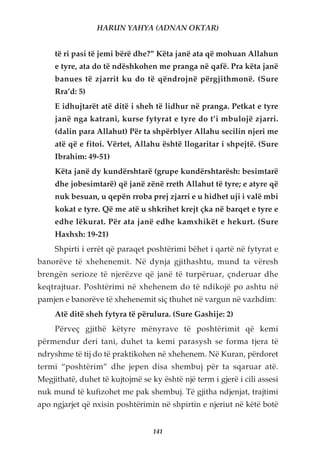 HARUN YAHYA (ADNAN OKTAR)


     të ri pasi të jemi bërë dhe?” Këta janë ata që mohuan Allahun
     e tyre, ata do të ndëshkohen me pranga në qafë. Pra këta janë
     banues të zjarrit ku do të qëndrojnë përgjithmonë. (Sure
     Rra’d: 5)
     E idhujtarët atë ditë i sheh të lidhur në pranga. Petkat e tyre
     janë nga katrani, kurse fytyrat e tyre do t’i mbulojë zjarri.
     (dalin para Allahut) Për ta shpërblyer Allahu secilin njeri me
     atë që e fitoi. Vërtet, Allahu është llogaritar i shpejtë. (Sure
     Ibrahim: 49-51)
     Këta janë dy kundërshtarë (grupe kundërshtarësh: besimtarë
     dhe jobesimtarë) që janë zënë rreth Allahut të tyre; e atyre që
     nuk besuan, u qepën rroba prej zjarri e u hidhet uji i valë mbi
     kokat e tyre. Që me atë u shkrihet krejt çka në barqet e tyre e
     edhe lëkurat. Për ata janë edhe kamxhikët e hekurt. (Sure
     Haxhxh: 19-21)
     Shpirti i errët që paraqet poshtërimi bëhet i qartë në fytyrat e
banorëve të xhehenemit. Në dynja gjithashtu, mund ta vëresh
brengën serioze të njerëzve që janë të turpëruar, çnderuar dhe
keqtrajtuar. Poshtërimi në xhehenem do të ndikojë po ashtu në
pamjen e banorëve të xhehenemit siç thuhet në vargun në vazhdim:
     Atë ditë sheh fytyra të përulura. (Sure Gashije: 2)
     Përveç gjithë këtyre mënyrave të poshtërimit që kemi
përmendur deri tani, duhet ta kemi parasysh se forma tjera të
ndryshme të tij do të praktikohen në xhehenem. Në Kuran, përdoret
termi “poshtërim” dhe jepen disa shembuj për ta sqaruar atë.
Megjithatë, duhet të kujtojmë se ky është një term i gjerë i cili assesi
nuk mund të kufizohet me pak shembuj. Të gjitha ndjenjat, trajtimi
apo ngjarjet që nxisin poshtërimin në shpirtin e njeriut në këtë botë


                                  141
 