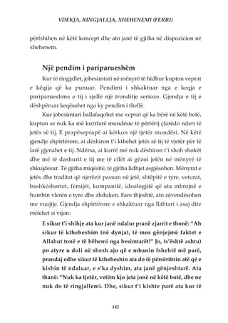 VDEKJA, RINGJALLJA, XHEHENEMI (FERRI)


përfshihen në këtë koncept dhe ato janë të gjitha në dispozicion në
xhehenem.


     Një pendim i pariparueshëm
     Kur të ringjallet, jobesimtari në mënyrë të hidhur kupton veprat
e këqija që ka punuar. Pendimi i shkaktuar nga e keqja e
pariparueshme e tij i sjellë një tronditje serioze. Gjendja e tij e
dëshpëruar keqësohet nga ky pendim i thellë.
     Kur jobesimtari ballafaqohet me veprat që ka bërë në këtë botë,
kupton se nuk ka më kurrfarë mundësie të përtërij çfarëdo nderi të
jetës së tij. E prapëseprapë ai kërkon një tjetër mundësi. Në këtë
gjendje shpirtërore, ai dëshiron t’i kthehet jetës së tij të vjetër për të
larë gjynahet e tij. Ndërsa, ai kurrë më nuk dëshiron t’i shoh shokët
dhe më të dashurit e tij me të cilët ai gëzoi jetën në mënyrë të
shkujdesur. Të gjitha miqësitë, të gjitha lidhjet asgjësohen. Mënyrat e
jetës dhe traditat që njerëzit pasuan në jetë, shtëpitë e tyre, veturat,
bashkëshortet, fëmijët, kompanitë, ideologjitë që ata mbrojnë e
humbin vlerën e tyre dhe zhduken. Fare thjeshtë, ato zëvendësohen
me vuajtje. Gjendja shpirtërore e shkaktuar nga llahtari i asaj dite
rrëfehet si vijon:
     E sikur t’i shihje ata kur janë ndalur pranë zjarrit e thonë: “Ah
     sikur të ktheheshim (në dynja), të mos gënjejmë faktet e
     Allahut tonë e të bëhemi nga besimtarët!” Jo, (s’është ashtu)
     po atyre u doli në shesh ajo që e mbanin fshehtë më parë,
     prandaj edhe sikur të ktheheshin ata do të përsëritnin atë që e
     kishin të ndaluar, e s’ka dyshim, ata janë gënjeshtarë. Ata
     thanë: “Nuk ka tjetër, vetëm kjo jeta jonë në këtë botë, dhe ne
     nuk do të ringjallemi. Dhe, sikur t’i kishte parë ata kur të


                                   142
 