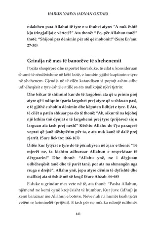 HARUN YAHYA (ADNAN OKTAR)


     ndalohen para Allahut të tyre e u thuhet atyre: “A nuk është
     kjo (ringjallja) e vërtetë?” Ata thonë: “ Po, për Allahun tonë!”
     thotë: “Shijoni pra dënimin për atë që mohonit!” (Sure En’am:
     27-30)


     Grindja në mes të banorëve të xhehenemit
     Pozita shoqërore dhe raportet hierarkike, të cilat u konsideruan
shumë të rëndësishme në këtë botë, e humbin gjithë kuptimin e tyre
në xhehenem. Gjendja në të cilën katandisen si popujt ashtu edhe
udhëheqësit e tyre është e atillë sa ata mallkojnë njëri tjetrin:
     Dhe (sikur të shihnin) kur do të largohen ata që u prinin prej
     atyre që i ndiqnin (paria largohet prej atyre që u shkuan pas),
     e të gjithë e shohin dënimin dhe këputen lidhjet e tyre. E Ata,
     të cilët u patën shkuar pas do të thonë: “Ah, sikur të na lejohej
     një kthim (në dynja) e të largohemi prej tyre (prijësve) siç u
     larguan ata tash prej nesh!” Kështu Allahu do t’ju paraqesë
     veprat që janë dëshpërim për ta, e ata nuk kanë të dalë prej
     zjarrit. (Sure Bekare: 166-167)
     Ditën kur fytyrat e tyre do të përmbysen në zjarr e thonë: “Të
     mjerët ne, ta kishim adhuruar Allahun e respektuar të
     dërguarin!” Dhe thonë: “Allahu ynë, ne i dëgjuam
     udhëheqësit tanë dhe të parët tanë, por ata na shmangën nga
     rruga e drejtë”. Allahu ynë, jepu atyre dënim të dyfishtë dhe
     mallkoj ata si është më së keqi! (Sure Ahzab: 66-68)
     E duke u grindur mes vete në të, ata thonë: “Pasha Allahun,
njëmend ne kemi qenë krejtësisht të humbur, Kur juve (idhuj) ju
kemi barazuar me Allahun e botëve. Neve nuk na humbi kush tjetër
vetëm se kriminelët (prijësit). E tash për ne nuk ka ndonjë ndihmës

                                   143
 