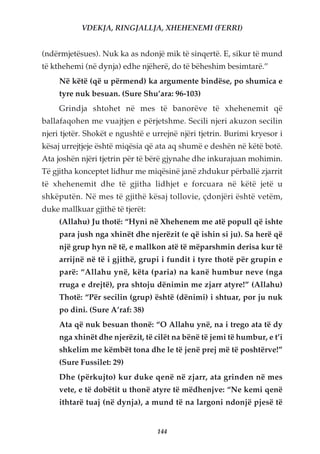 VDEKJA, RINGJALLJA, XHEHENEMI (FERRI)


(ndërmjetësues). Nuk ka as ndonjë mik të sinqertë. E, sikur të mund
të kthehemi (në dynja) edhe njëherë, do të bëheshim besimtarë.”
     Në këtë (që u përmend) ka argumente bindëse, po shumica e
     tyre nuk besuan. (Sure Shu’ara: 96-103)
     Grindja shtohet në mes të banorëve të xhehenemit që
ballafaqohen me vuajtjen e përjetshme. Secili njeri akuzon secilin
njeri tjetër. Shokët e ngushtë e urrejnë njëri tjetrin. Burimi kryesor i
kësaj urrejtjeje është miqësia që ata aq shumë e deshën në këtë botë.
Ata joshën njëri tjetrin për të bërë gjynahe dhe inkurajuan mohimin.
Të gjitha konceptet lidhur me miqësinë janë zhdukur përballë zjarrit
të xhehenemit dhe të gjitha lidhjet e forcuara në këtë jetë u
shkëputën. Në mes të gjithë kësaj tollovie, çdonjëri është vetëm,
duke mallkuar gjithë të tjerët:
     (Allahu) Ju thotë: “Hyni në Xhehenem me atë popull që ishte
     para jush nga xhinët dhe njerëzit (e që ishin si ju). Sa herë që
     një grup hyn në të, e mallkon atë të mëparshmin derisa kur të
     arrijnë në të i gjithë, grupi i fundit i tyre thotë për grupin e
     parë: “Allahu ynë, këta (paria) na kanë humbur neve (nga
     rruga e drejtë), pra shtoju dënimin me zjarr atyre!” (Allahu)
     Thotë: “Për secilin (grup) është (dënimi) i shtuar, por ju nuk
     po dini. (Sure A’raf: 38)
     Ata që nuk besuan thonë: “O Allahu ynë, na i trego ata të dy
     nga xhinët dhe njerëzit, të cilët na bënë të jemi të humbur, e t’i
     shkelim me këmbët tona dhe le të jenë prej më të poshtërve!”
     (Sure Fussilet: 29)
     Dhe (përkujto) kur duke qenë në zjarr, ata grinden në mes
     vete, e të dobëtit u thonë atyre të mëdhenjve: “Ne kemi qenë
     ithtarë tuaj (në dynja), a mund të na largoni ndonjë pjesë të


                                  144
 