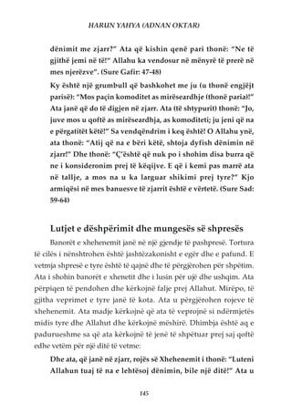 HARUN YAHYA (ADNAN OKTAR)


    dënimit me zjarr?” Ata që kishin qenë pari thonë: “Ne të
    gjithë jemi në të!“ Allahu ka vendosur në mënyrë të prerë në
    mes njerëzve”. (Sure Gafir: 47-48)
    Ky është një grumbull që bashkohet me ju (u thonë engjëjt
    parisë): “Mos paçin komoditet as mirëseardhje (thonë paria)!”
    Ata janë që do të digjen në zjarr. Ata (të shtypurit) thonë: “Jo,
    juve mos u qoftë as mirëseardhja, as komoditeti; ju jeni që na
    e përgatitët këtë!” Sa vendqëndrim i keq është! O Allahu ynë,
    ata thonë: “Atij që na e bëri këtë, shtoja dyfish dënimin në
    zjarr!” Dhe thonë: “Ç’është që nuk po i shohim disa burra që
    ne i konsideronim prej të këqijve. E që i kemi pas marrë ata
    në tallje, a mos na u ka larguar shikimi prej tyre?” Kjo
    armiqësi në mes banuesve të zjarrit është e vërtetë. (Sure Sad:
    59-64)


    Lutjet e dëshpërimit dhe mungesës së shpresës
    Banorët e xhehenemit janë në një gjendje të pashpresë. Tortura
të cilës i nënshtrohen është jashtëzakonisht e egër dhe e pafund. E
vetmja shpresë e tyre është të qajnë dhe të përgjërohen për shpëtim.
Ata i shohin banorët e xhenetit dhe i lusin për ujë dhe ushqim. Ata
përpiqen të pendohen dhe kërkojnë falje prej Allahut. Mirëpo, të
gjitha veprimet e tyre janë të kota. Ata u përgjërohen rojeve të
xhehenemit. Ata madje kërkojnë që ata të veprojnë si ndërmjetës
midis tyre dhe Allahut dhe kërkojnë mëshirë. Dhimbja është aq e
padurueshme sa që ata kërkojnë të jenë të shpëtuar prej saj qoftë
edhe vetëm për një ditë të vetme:
    Dhe ata, që janë në zjarr, rojës së Xhehenemit i thonë: “Luteni
    Allahun tuaj të na e lehtësoj dënimin, bile një ditë!” Ata u


                                145
 