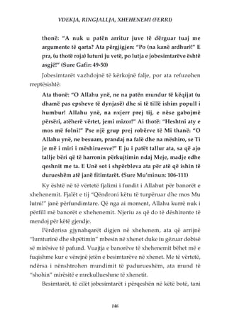VDEKJA, RINGJALLJA, XHEHENEMI (FERRI)


     thonë: “A nuk u patën arritur juve të dërguar tuaj me
     argumente të qarta? Ata përgjigjen: “Po (na kanë ardhur)!” E
     pra, (u thotë roja) lutuni ju vetë, po lutja e jobesimtarëve është
     asgjë!” (Sure Gafir: 49-50)
     Jobesimtarët vazhdojnë të kërkojnë falje, por ata refuzohen
rreptësishtë:
     Ata thonë: “O Allahu ynë, ne na patën mundur të këqijat (u
     dhamë pas epsheve të dynjasë) dhe si të tillë ishim popull i
     humbur! Allahu ynë, na nxjerr prej tij, e nëse gabojmë
     përsëri, atëherë vërtet, jemi mizor!” Ai thotë: “Heshtni aty e
     mos më folni!” Pse një grup prej robërve të Mi thanë: “O
     Allahu ynë, ne besuam, prandaj na falë dhe na mëshiro, se Ti
     je më i miri i mëshiruesve!” E ju i patët tallur ata, sa që ajo
     tallje bëri që të harronin përkujtimin ndaj Meje, madje edhe
     qeshnit me ta. E Unë sot i shpërbleva ata për atë që ishin të
     durueshëm atë janë fitimtarët. (Sure Mu’minun: 106-111)
     Ky është në të vërtetë fjalimi i fundit i Allahut për banorët e
xhehenemit. Fjalët e tij “Qëndroni këtu të turpëruar dhe mos Mu
lutni!” janë përfundimtare. Që nga ai moment, Allahu kurrë nuk i
përfill më banorët e xhehenemit. Njeriu as që do të dëshironte të
mendoj për këtë gjendje.
     Përderisa gjynahqarët digjen në xhehenem, ata që arrijnë
“lumturinë dhe shpëtimin” mbesin në xhenet duke iu gëzuar dobisë
së mirësive të pafund. Vuajtja e banorëve të xhehenemit bëhet më e
fuqishme kur e vërejnë jetën e besimtarëve në xhenet. Me të vërtetë,
ndërsa i nënshtrohen mundimit të padurueshëm, ata mund të
“shohin” mirësitë e mrekullueshme të xhenetit.
     Besimtarët, të cilët jobesimtarët i përqeshën në këtë botë, tani


                                   146
 