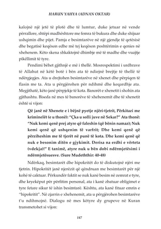 HARUN YAHYA (ADNAN OKTAR)


kalojnë një jetë të plotë dhe të lumtur, duke jetuar në vende
përrallore, shtëpi madhështore me femra të bukura dhe duke shijuar
ushqimin dhe pijet. Pamja e besimtarëve në një gjendje të qetësisë
dhe begatisë keqëson edhe më tej keqëson poshtërimin e qenies në
xhehenem. Këto skena shkaktojnë dhimbje më të madhe dhe vuajtje
pikëllimit të tyre.
     Pendimi bëhet gjithnjë e më i thellë. Mosrespektimi i urdhrave
të Allahut në këtë botë i bën ata të ndiejnë brejtje të thellë të
ndërgjegjes. Ata u drejtohen besimtarëve në xhenet dhe përpiqen të
flasin me ta. Ata u përgjërohen për ndihmë dhe keqardhje ata.
Megjithatë, këto janë përpjekje të kota. Banorët e xhenetit i shohin ata
gjithashtu. Biseda në mes të banorëve të xhehenemit dhe të xhenetit
është si vijon:
     Që janë në Xhenete e i bëjnë pyetje njëri-tjetrit, Përkitazi me
     kriminelët (e u thonë): “Çka u solli juve në Sekar?” Ata thonë:
     “Nuk kemi qenë prej atyre që faleshin (që bënin namaz); Nuk
     kemi qenë që ushqenim të varfrit; Dhe kemi qenë që
     përziheshim me të tjerët në punë të kota. Dhe kemi qenë që
     nuk e besonim ditën e gjykimit. Derisa na erdhi e vërteta
     (vdekja)!” E tanimë, atyre nuk u bën dobi ndërmjetësimi i
     ndërmjetësuesve. (Sure Mudeththir: 40-48)
     Ndërkaq, besimtarët dhe hipokritët do të diskutojnë njëri me
tjetrin. Hipokritët janë njerëzit që qëndruan me besimtarët për një
kohë të caktuar. Përkundër faktit se nuk kanë besim në zemrat e tyre,
dhe kryekëput për përfitim personal, ata i kanë zbatuar obligimet e
tyre fetare sikur të ishin besimtarë. Kështu, ata kanë fituar emrin e
“hipokritit”. Në zjarrin e xhehenemit, ata u përgjërohen besimtarëve
t’u ndihmojnë. Dialogu në mes këtyre dy grupeve në Kuran
transmetohet si vijon:

                                  147
 