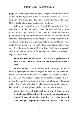 HARUN YAHYA (ADNAN OKTAR)


përpiqen t’i shmangen mendimit për vdekjen, ai do t’i pushtojë ata
aq më shumë. Qëndrimi i tyre i krisur do të përcaktoj forcën e
mundimit dhe hutisë që do ta përjetojnë në momentin e vdekjes, në
Ditën e Gjykimit dhe gjatë vuajtjes së përjetshme.
     Koha punon kundër njeriut. A keni dëgjuar ndonjëherë për
ndonjë njeri që i ka bërë ballë plakjes dhe vdekjes? Ose, a mos e
njihni ndonjë njeri që nuk do të vdes? Kjo është krejtësisht e
pamundshme! E pamundshme sepse njeriu nuk ka kurrfarë ndikimi
çfarëdo qoftë mbi trupin e tij apo mbi jetën e tij. Fakti se ai vet nuk ka
vendosur për lindjen e tij e qartëson këtë të vërtetë. Dëshmi tjetër
është dëshpërimi i njeriut përballë vdekjes. Allahëruesi i jetës është
Ai i cili ia dhuron jetën njeriut. Dhe kurdo që Ai dëshiron, e merr atë.
Allahu, Allahëruesi i jetës, e informon njeriun për këtë në ajetin që ia
shpalli Profetit të Tij:
     Ne asnjë njeriu para teje nuk i dhamë jetë të përhershme. E
     nëse ti vdes, a mos do të mbesin ata përgjithmonë? (Sure
     Enbija: 34)
     Në këtë moment, ka me miliona njerëz që jetojnë në mbarë
botën. Prej kësaj mund të vijmë në përfundim se një numër shumë i
madh i njerëzve jetuan dhe vdiqën që nga koha e krijimit të njeriut të
parë në tokë. Ata vdiqën të gjithë pa përjashtim. Vdekja është një
përfundim i padyshimtë: si për njerëzit që jetuan në të kaluarën
ashtu edhe për ata që tani janë gjallë. Askush s’mund t’i shmanget
këtij fundi të pashmangshëm. Kështu shprehet kjo në Kuran:
     Secili njeri do të shijojë vdekjen, e shpërblimet tuaja u
     plotësohen me Ditën e Ringjalljes, e kush i shmanget Zjarrit e
     futet në Xhenet, ai ka arritur shpëtim. Jeta e kësaj bote nuk
     është tjetër pos një përjetim mashtrues. (Sure Ali Imran: 185)


                                    13
 
