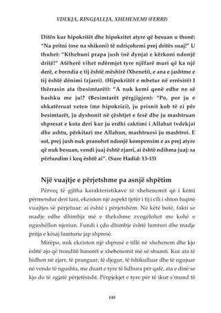 VDEKJA, RINGJALLJA, XHEHENEMI (FERRI)


     Ditën kur hipokritët dhe hipokritet atyre që besuan u thonë:
     “Na pritni (ose na shikoni) të ndriçohemi prej dritës suaj!” U
     thuhet: “Kthehuni prapa jush (në dynja) e kërkoni ndonjë
     dritë!” Atëherë vihet ndërmjet tyre njëfarë muri që ka një
     derë, e brendia e tij është mëshirë (Xheneti), e ana e jashtme e
     tij është dënimi (zjarri). (Hipokritët e mbetur në errësirë) I
     thërrasin ata (besimtarët): “A nuk kemi qenë edhe ne së
     bashku me ju!? (Besimtarët përgjigjen): “Po, por ju e
     shkatërruat veten (me hipokrizi), ju prisnit kob të zi për
     besimtarët, ju dyshonit në çështjet e fesë dhe ju mashtruan
     shpresat e kota deri kur ju erdhi caktimi i Allahut (vdekja)
     dhe ashtu, përkitazi me Allahun, mashtruesi ju mashtroi. E
     sot, prej jush nuk pranohet ndonjë kompensim e as prej atyre
     që nuk besuan, vendi juaj është zjarri, ai është ndihma juaj: sa
     përfundim i keq është ai”. (Sure Hadid: 13-15)


     Një vuajtje e përjetshme pa asnjë shpëtim
     Përveç të gjitha karakteristikave të xhehenemit që i kemi
përmendur deri tani, ekziston një aspekt tjetër i tij i cili i shton fuqinë
vuajtjes së përjetuar: ai është i përjetshëm. Në këtë botë, fakti se
madje edhe dhimbja më e thekshme zvogëlohet me kohë e
ngushëllon njeriun. Fundi i çdo dhimbje është lumturi dhe madje
pritja e kësaj lumturie jap shpresë.
     Mirëpo, nuk ekziston një shpresë e tillë në xhehenem dhe kjo
është ajo që tronditë banorët e xhehenemit më së shumti. Kur ata të
hidhen në zjarr, të pranguar, të djegur, të fshikulluar dhe të ngujuar
në vende të ngushta, me duart e tyre të lidhura për qafë, ata e dinë se
kjo do të zgjatë përjetësisht. Përpjekjet e tyre për të ikur s’mund të


                                   148
 