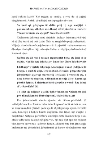 HARUN YAHYA (ADNAN OKTAR)


kenë sukses kurrë. Kjo tregon se vuajtja e tyre do të zgjatë
përgjithmonë. Ankthi që ndiejnë ata shpjegohet si vijon:
     Sa herë që përpiqen të dalin prej tij nga vuajtjet e
     padurueshme, kthehen me dhunë në të përsëri (u thuhet):
     “Vuani dënimin me djegie!” (Sure Haxhxh: 22)
     Xhehenemi është një vend tërësisht i izoluar. Jobesimtarët hyjnë
në të dhe kurrë më nuk dalin. Nuk ka rrugëdalje prej xhehenemit.
Ndjenja e izolimit rrethon jobesimtarët. Ata janë të rrethuar me mure
dhe dyer të mbyllura. Kjo ndjenjë e hidhur e mbylljes përshkruhet në
Kuran si vijon:
     Ndërsa ata që nuk i besuan argumentet Tona, ata janë të së
     majtës. Kundër tyre është zjarri i mbyllur. (Sure Beled: 19-20)

     E ti thuaj: “E vërteta është nga Allahu juaj, e kush të dojë, le të
     besojë, e kush të dojë, le të mohojë. Ne kemi përgatitur për
     jobesimtarët zjarr që muret e tij (të flakës) i rrethojnë ata, e
     nëse kërkojnë shpëtim, ndihmohen me një ujë si katran që
     përzhit fytyrat. E shëmtuar është ajo pije, e vend i keq është
     ai”. (Sure Kehf: 29)

     Të tillët (që ndjekin djallin) kanë vendin në Xhehenem dhe
     prej tij nuk kanë të ikur (shpëtim). (Sure Nisa’: 121)
     Kur jobesimtarët shohin zjarrin, ata bëhen plotësisht të
vetëdijshëm se ku e kanë vendin. Ata e kuptojnë me të vërtetë se nuk
ka asnjë mundësi çfarëdo qoftë ajo të shpëtojnë nga zjarri. Në këtë
fazë, koncepti i kohës humb kuptimin dhe fillon një vuajtje e
përjetshme. Natyra e pareshtur e dhimbjes është ana më e keqe e saj.
Madje edhe nëse kalojnë një qind vjet, një mijë vjet apo me miliona
vite, njeriu kurrë nuk i afrohet fundit. Miliona vite nuk janë asgjë
krahasuar me përjetësinë. Jobesimtari që banon në xhehenem pret

                                  149
 