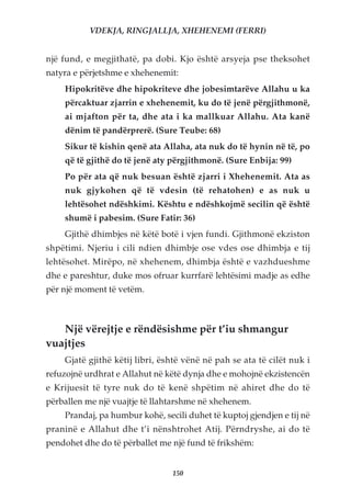 VDEKJA, RINGJALLJA, XHEHENEMI (FERRI)


një fund, e megjithatë, pa dobi. Kjo është arsyeja pse theksohet
natyra e përjetshme e xhehenemit:
    Hipokritëve dhe hipokriteve dhe jobesimtarëve Allahu u ka
    përcaktuar zjarrin e xhehenemit, ku do të jenë përgjithmonë,
    ai mjafton për ta, dhe ata i ka mallkuar Allahu. Ata kanë
    dënim të pandërprerë. (Sure Teube: 68)
    Sikur të kishin qenë ata Allaha, ata nuk do të hynin në të, po
    që të gjithë do të jenë aty përgjithmonë. (Sure Enbija: 99)
    Po për ata që nuk besuan është zjarri i Xhehenemit. Ata as
    nuk gjykohen që të vdesin (të rehatohen) e as nuk u
    lehtësohet ndëshkimi. Kështu e ndëshkojmë secilin që është
    shumë i pabesim. (Sure Fatir: 36)
    Gjithë dhimbjes në këtë botë i vjen fundi. Gjithmonë ekziston
shpëtimi. Njeriu i cili ndien dhimbje ose vdes ose dhimbja e tij
lehtësohet. Mirëpo, në xhehenem, dhimbja është e vazhdueshme
dhe e pareshtur, duke mos ofruar kurrfarë lehtësimi madje as edhe
për një moment të vetëm.



   Një vërejtje e rëndësishme për t’iu shmangur
vuajtjes
    Gjatë gjithë këtij libri, është vënë në pah se ata të cilët nuk i
refuzojnë urdhrat e Allahut në këtë dynja dhe e mohojnë ekzistencën
e Krijuesit të tyre nuk do të kenë shpëtim në ahiret dhe do të
përballen me një vuajtje të llahtarshme në xhehenem.
    Prandaj, pa humbur kohë, secili duhet të kuptoj gjendjen e tij në
praninë e Allahut dhe t’i nënshtrohet Atij. Përndryshe, ai do të
pendohet dhe do të përballet me një fund të frikshëm:


                                150
 