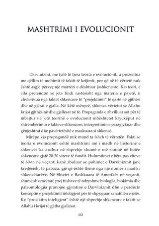 MASHTRIMI I EVOLUCIONIT




     Darvinizmi, me fjalë të tjera teoria e evolucionit, u prezentua
me qëllim të mohimit të faktit të krijimit, por që në të vërtetë nuk
është asgjë përveç një marrëzi e dështuar joshkencore. Kjo teori, e
cila pretendon se jeta lindi rastësisht nga materia e pajetë, u
zhvlerësua nga faktet shkencore të “projektimit” të qartë në gjithësi
dhe në gjërat e gjalla. Në këtë mënyrë, shkenca vërtetoi se Allahu
krijoi gjithësinë dhe gjallesat në të. Propaganda e zhvilluar sot për të
mbajtur në jetë teorinë e evolucionit mbështetet kryekëput në
shtrembërimin e fakteve shkencore, interpretimin e paragjykuar dhe
gënjeshtrat dhe pavërtetësitë e maskuara si shkencë.
   Mirëpo kjo propagandë nuk mund ta fsheh të vërtetën. Fakti se
teoria e evolucionit është mashtrimi më i madh në historinë e
shkencës ka ardhur në shprehje shumë e më shumë në botën
shkencore gjatë 20-30 viteve të fundit. Hulumtimet e bëra pas viteve
të 80-ta në veçanti kanë zbuluar se pohimet e Darvinizmit janë
krejtësisht të pabaza, gjë që është thënë nga një numër i madh i
shkencëtarëve. Në Shtetet e Bashkuara të Amerikës në veçanti,
shumë shkencëtarë prej fushave të ndryshme biologjia, biokimia dhe
paleontologjia pranojnë gjymtinë e Darvinizmit dhe e përdorin
konceptin e projektimit inteligjent për të shpjeguar zanafillën e jetës.
Ky “projektim inteligjent” është një shprehje shkencore e faktit se
Allahu i krijoi të gjitha gjallesat.

                                       152
 